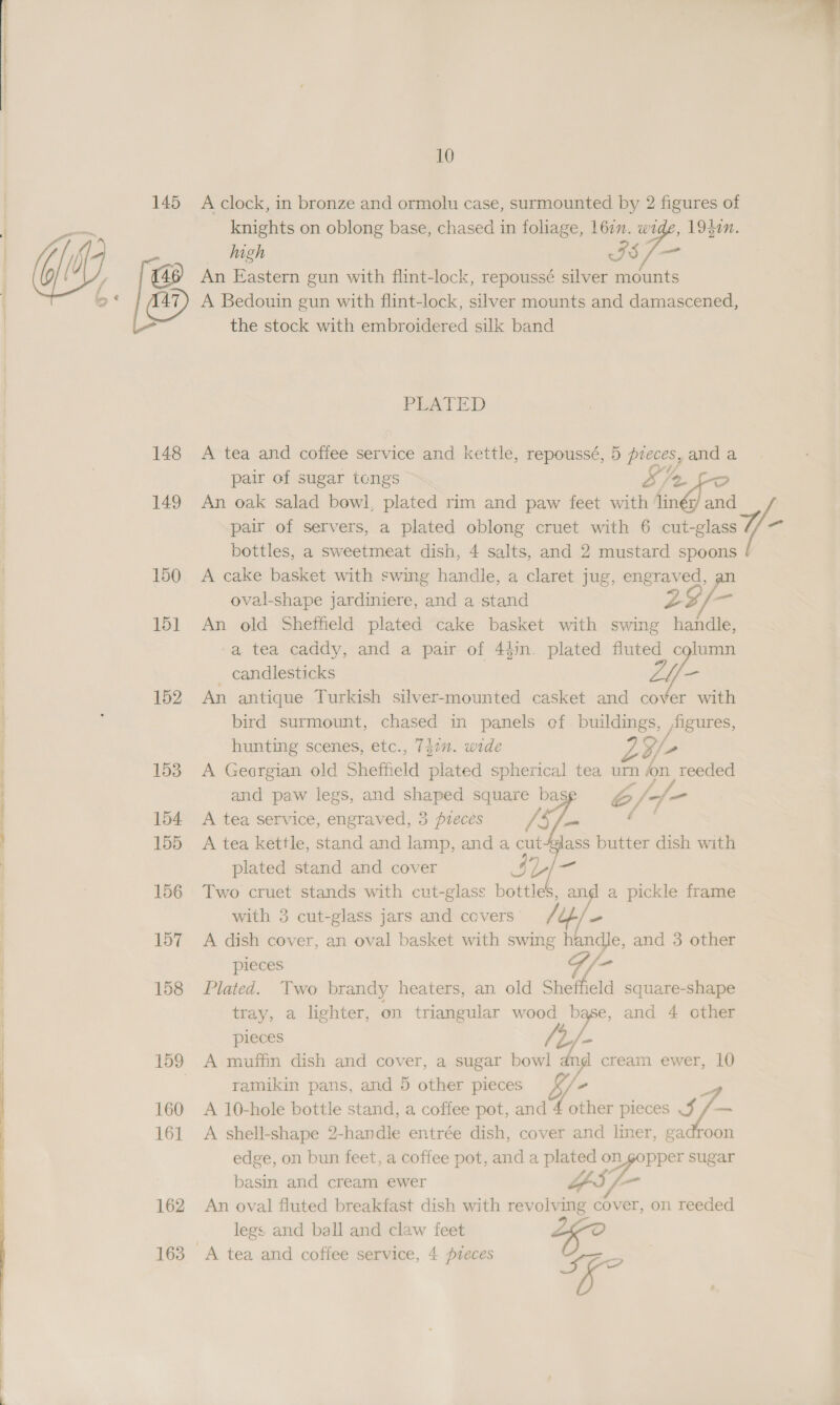   149 150 151 152 153 154 155 156 157 158 159 160 16] 162 163 10 A clock, in bronze and ormolu case, surmounted by 2 figures of knights on oblong base, chased in foliage, 167m. wide, 19}0n. high 5 /— An Eastern gun with flint-lock, repoussé silver mounts A Bedouin gun with flint-lock, silver mounts and damascened, the stock with embroidered silk band PLATED A tea and coffee service and kettle, repoussé, 5 pieces, and a Saf pair of sugar tongs oD a An oak salad bowl, plated rim and paw feet with ‘linér/ and bottles, a sweetmeat dish, 4 salts, and 2 mustard spoons A cake basket with swing handle, a claret jug, engraved, an oval-shape jardiniere, and a stand Z2/- An old Sheffield plated cake basket with swing handle, a tea caddy, and a pair of 4$in. plated fluted column _ candlesticks - An antique Turkish silver-mounted casket and cover with bird surmount, chased in panels ef buildings, figures, hunting scenes, etc., 742. wide Si A Georgian old Sheffield plated spherical tea urn on reeded and paw legs, and shaped square bas b6//7- A tea service, engraved, 3 pieces /§, Sy me A tea kettle, stand and lamp, and a cut-gilass butter dish with plated stand and cover Le Two cruet stands with cut-glass bottles, and a pickle frame with 3 cut-glass jars and ccvers y A dish cover, an oval basket with swing handle, and 3 other pieces G/- Plated. Two brandy heaters, an old Sheffield square-shape tray, a lighter, on triangular wood base, and 4 other pieces b/- A muffin dish and cover, a sugar bowl va cream ewer, 10 ramikin pans, and 5 other pieces Y - ee A 10-hole bottle stand, a coffee pot, and 4 other pieces $ /— A shell-shape 2-handle entrée dish, cover and liner, gadroon edge, on bun feet, a coffee pot, and a plated on gopper sugar basin and cream ewer AY, — An oval fluted breakfast dish with revolving cover, on reeded legs and ball and claw feet —? 