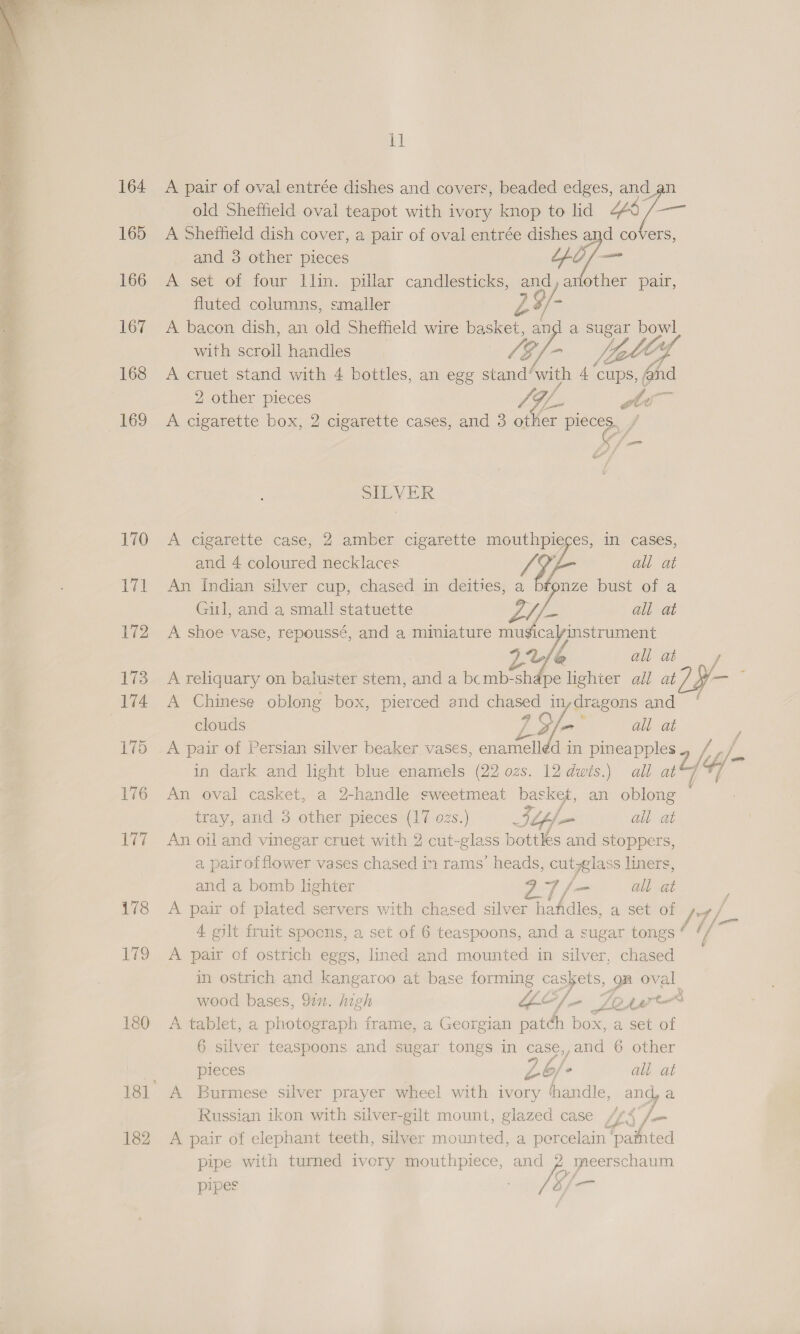  164 165 166 167 168 169 170 171 172 173 174 175 176 177 178 179 180 182 il A pair of oval entrée dishes and covers, beaded edges, and an old sheffield oval teapot with ivory knop to lid Ud ais A Shetheld dish cover, a pair of oval entrée dishes and covers, and 3 other pieces ne at A set of four llin. pillar candlesticks, and, another pair, fluted columns, smaller LZ /- | A bacon dish, an old Sheffield wire basket, and a a Zo with scroll handles fos [Le i, CY A cruet stand with 4 bottles, an egg stand’ Avish 4 cups, and 2 other pieces SOL s te A cigarette box, 2 cigarette cases, and 3 other ec J gate SILVER A Cigarette case, 2 amber cigarette a in cases, and 4 coloured necklaces ), all at An Indian silver cup, chased in deities, a ae bust of a Gil, and a small statuette of all at A shoe vase, repoussé, and a miniature musicalinstrument ae oe a f e A reliquary on baluster stem, and a bomb-shape lighter all at? Sy A Chinese oblong box, pierced and aon in,dragons and ‘ clouds LY ay all at A pair of Persian silver beaker vases, mae in pineapples Es in dark and light blue enamels (22 ozs. 12 dwis.) all ul/ Y/- An oval casket, a 2-handle sweetmeat basket, an oblong tray, and 3 other pieces (17 ozs.) Sup all at An oil and vinegar cruet with 2 cut- elas bottles and stoppers, a. pair of flower vases chased in rams’ heads, cutlass liners, and a bomb lighter Bet fas all at A pair of plated servers with chased silver hafdles, a set of per / 4. gilt fruit spoons, a set of 6 teaspoons, and a sugar tongs ot a A pair of ostrich eggs, lined and mounted in silver, chased in ostrich and kangaroo at base forming pe ia gn oval wood bases, Sin. high “Le ifr LOAM &amp; 3 A tablet, a photograph frame, a Georgian patch box, a set of 6 silver teaspoons and sugar tongs in case,,and 6 other pieces LG ke all at A Burmese silver prayer wheel with ivory handle, and a Russian ikon with silver-gilt mount, glazed case /¢4 /— A pair of elephant teeth, silver mounted, a percelain ‘painted pipe with turned ivery mouthpiece, ae ymeerschaum pipes io