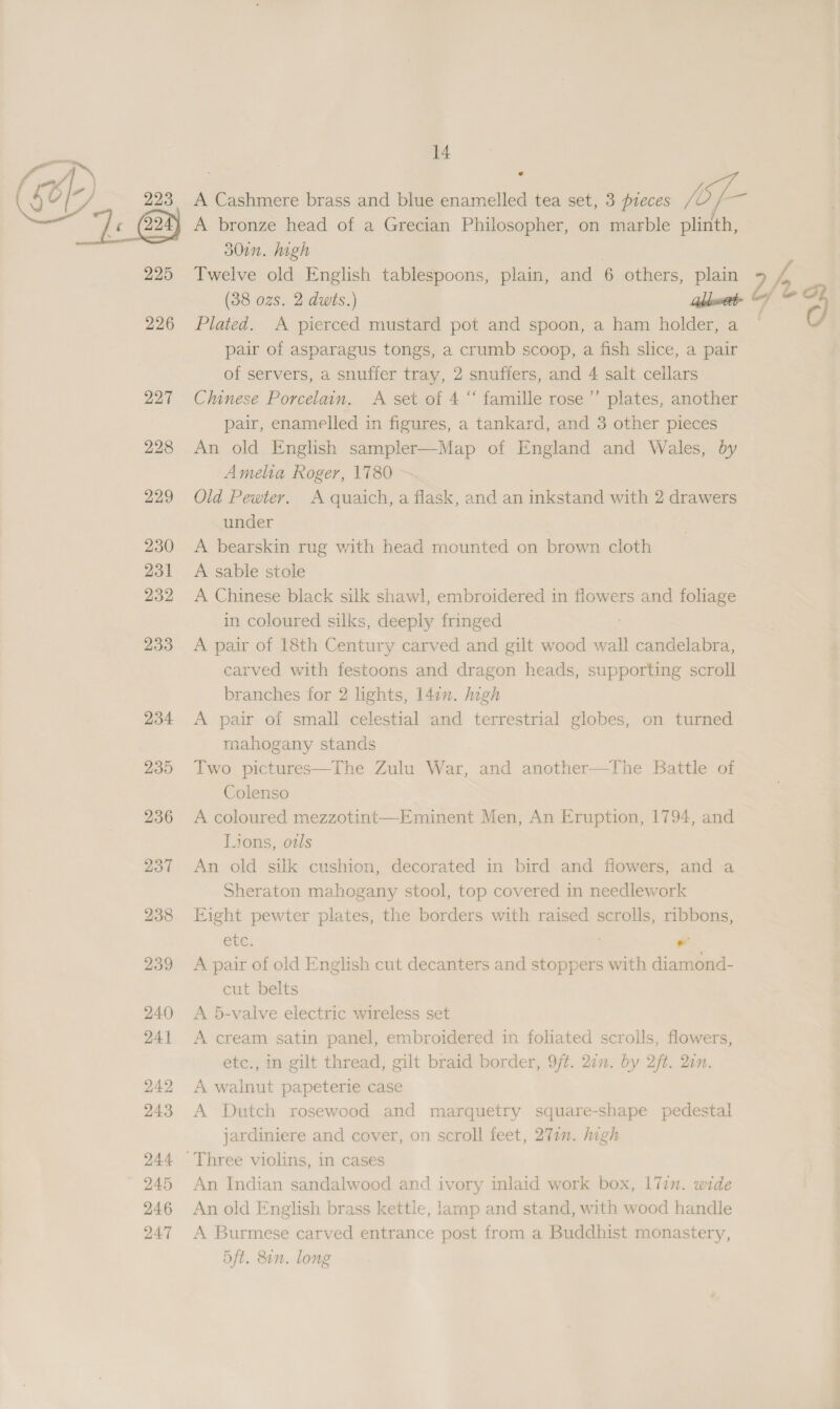 225 226 228 229 230 231 232 233 234 14 ¢ 30in. high | Twelve old English tablespoons, plain, and 6 others, plain (38 ozs. 2 dwts.) Gbwet Plated. A pierced mustard pot and spoon, a ham holder, a pair of asparagus tongs, a crumb scoop, a fish slice, a pair of servers, a snuffer tray, 2 snuffers, and 4 salt cellars pair, enamelled in figures, a tankard, and 3 other pieces An old English sampler—Map of England and Wales, by Amelia Roger, 1780 Old Pewter. A quaich, a flask, and an inkstand with 2 drawers under A bearskin rug with head mounted on brown cloth A sable stole A Chinese black silk shawl, embroidered in flowers and foliage in coloured silks, deeply fringed A pair of 18th Century carved and gilt wood wall candelabra, carved with festoons and dragon heads, supporting scroll branches for 2 lights, l4in. digh A pair of small celestial and terrestrial globes, on turned rnahogany stands Two pictures—The Zulu War, and another—The Battle of Colenso A coloured mezzotint—Eminent Men, An Eruption, 1794, and Lions, ods An old silk cushion, decorated in bird and flowers, and a Sheraton mahogany stool, top covered in needlework Eight pewter plates, the borders with raised scrolls, ribbons, etc. . A pair of old English cut decanters and stoppers with diamond- cut belts A 5-valve electric wireless set A cream satin panel, embroidered in foliated scrolls, flowers, etc., in gilt thread, gilt braid border, 9ft. 27m. by 2ft. 2on. A walnut papeterie case A Dutch rosewood and marquetry square-shape pedestal jardiniere and cover, on scroll feet, 277. high An Indian sandalwood and ivory inlaid work box, |7in. wide An old English brass kettle, lamp and stand, with wood handle A Burmese carved entrance post from a Buddhist monastery, 5ft. 80n. long ofr o