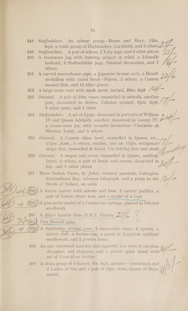  +: 15 248 Staffordshire. An arbour group—Burns and Mary, 12z. | : high, a rustic group of Highlanders, Garabaldi, and 3 others L- 249 Staffordshire. A pair of zebras, 2 Toby jugs, and 6 other pieces “27 /_ 250 A stoneware jug with hunting subject in relief, a 3-handle tankard, 2 Staffordshire jugs, Oriental decoration, and 7 rd o- others 251 <A carved meerschaum pipe, a Japanese bronze crab, a Basalt 3 Y Z medallion with camei head—Nelson, 2 others, a Canton enamel dish, and 12 other pieces ‘3 ‘ : A ie tae 252 A large stone ewer with mask spout, incised, 297. high VL fy 253 Onental. <A pair of 10in. vases, enamelled in utensils, another LF fm pair, decorated in deities, Celadon ground, 94¢n. high, ¢ // 2 other pairs, and 1 other 254 Staffordsmre. A set of 3 jugs, decorated in portraits of William 9 IV and Queen Adelaide, another, decorated in George IV, f — a cream-ware jug, with transfer decoration—Charlotte at Werters Tomb, and 6 others 255 Ornental. A Canton china bowl, enamelled in figures, etc., fog, ff likin. diam., 4 others, smaller, and an 114in. octagonal’ / pee: shape dish, need in Kwan Yin driving ae and stork 3 | Gor? 256 Oriental. A teapot and cover, enamelled in figures, another, a Imari, 2 others, a pair of bowls and covers, decorated in 2 of ae fish, and 5 other pieces tf 257 Three Indian Views, by Jukes, coloured aquatinis, Cartagena j Escrombrero Bay, coloured lithograph, and a poem to the /, dof Death of Nelson, on satin 5) oe $4. C58) A native quiver with arrows and bow, 2 carved paddles, a pair of Indian straw fans, and a model of a a Gun wp of 59) DA gun-metal model of a Cannon on carriage, pieroed in foliated scrollwork 2 wy ao A ship's s lantern from H.M.S. Victory &amp;, 27K. ? 78 js A O61 ae ee Moorish euns | z recent y pf Lan 2262) A Soudanes se_leather_coat, 2 excavated vases, 2 spoons, a Mepdlework, and 2 onde Berne | 263 An oak combined tantalus and cigarette box with 3 cut-glass Fn Ps decanters and stoppers, and a plated spirit stand with yf) — set of 3 cut-glass bottles bf 264 <A china group of 4 figures, 81n. high, another—Gentleman and ia 2 Ladies at tea, and a pair of 9$in. china figures of Boys, seated