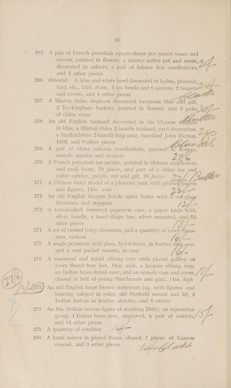 bo =p) eH 266 267 268 275  278 249 280 16 A pair of French porcelain square-shape pot pourri vases and covers, painted in flowers, a faience coffee pot and cover, decorated in colours, a pair of faience lion candlesticks, 4 and 2 other pieces Oriental. A blue and white bowl decorated in kylins, phoenix, 4 bird, etc., 13in. diam., 5 tea bowls and 6 saucers, 2 reaps 2 7 A ee china elephant decorated turquoise blue aad gilt, 2 Rockingham baskets, painted in flowers, and 3 pairs of china vases An old English tankard decorated in the Chinese in blue, a Minton china 2-handle tankard, card decoration, a Staffordshire 2-handle frog mug, inscribed John Mytton, 2 A pair of china column candlesticks, sainad 1D yy S, ormolu nozzles and mounts 27) s A French porcelain tea service, painted in ribbons andAlowers and pink bases, 18 fieces, and part of a china tea and coffee service, purple, red and gilt, 20 pieces A Chinese ivory model of a pleasure junk with pierce y Be and figures, 142”. wide ” a sl An old English lacquer 3-hole spirit frame with . oP. decanters and stoppers A tortoiseshell veneered papeterie case, a paper oe vith silver handle, a heart-shape box, silver mounted, o/ A3 other pieces ty fa A set of turned ivory chessmen, and a quantity of i i y es men, various A single prismatic field glass, byA7ztchison, in es slifg case, and a vest pocket camera, in case   A rosewood and inlaid oblong tray with plated gallery on ivory fluted bun feet, 167”. wide, a lacquer oblong tray, 4y, ff an Indian brass fluted ewer, and an ormolu vase and cover, /; # A chased in belt of young Bacchanals and goat, 14in. high An old English large brown stoneware jug, with figures and hunting subject in relief, old Sheffield mount and lid, 2 An 8in. Indian bronze figure of standing Deity, an equestrian /, group, 4 Indian brass pots, engraved, a pair of anklets,/ ~ -~ and 12 other pieces >: A quantity of sundries / Hy os, A hand mirror in plated frame, chased, 7 pieces of Canton enamel, and 3 other pieces vA Lf 