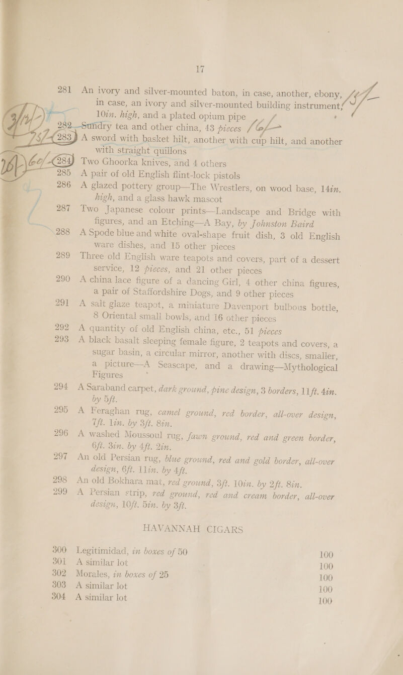 281 An ivory and silver-mounted baton, in case, another, ebony, yay = . in case, an ivory and silver-mounted building instrument; \ pe 10:n. igh, and a plated opium pipe ,, / : io 282..-Sundry tea and other china, 43 pieces fe Gs— 4 283 A sword with basket hilt, another with cup hilt, and another Gea: with straight quillons Two Ghoorka knives, and 4 others A pair of old English flint-lock pistols A glazed pottery group—The Wrestlers, on wood base, 142. jugh, and a glass hawk mascot Two Japanese colour prints—Landscape and Bridge with figures, and an Etching—A Bay, by Johnston Baird A Spode blue and white oval-shape fruit dish, 3 old English ware dishes, and 15 other pieces Three old English ware teapots and covers, part of a dessert service, 12 pieces, and 21 other pieces ve 290 A china lace figure of a dancing Girl, 4 other china figures, re a pair of Staffordshire Dogs, and 9 other pieces 291 A salt glaze teapot, a miniature Davenport bulbous bottle, 8 Oriental small bowls, and 16 other pleces 292 A quantity of old English china, etc., 51 pteces 293 A black basalt sleeping female figure, 2 teapots and covers, a sugar basin, a circular mirror, another with discs, smalier, a picture—A Seascape, and a drawing—Mythological Figures 294 A Saraband carpet, dark ground, pine design, 3 borders, 11ft. 4in. by Dft. 295 A Feraghan rug, camel ground, red border, all-over design, Tft. lin. by 3ft. Bin. 296 A washed Moussoul tug, fawn ground, red and green border, Oft. 31n. by Aft. Qin. 297 An old Persian rug, blue ground, red and gold border, all-over design, 6ft. lin. by 4ff. 298 An old Bokhara mat, red ground, oft. 10in. by Qt. Bin. 299 A Persian strip, red ground, red and cream border, all-over design, 10ft. Bin. by Bft.    HAVANNAH CIGARS 300 Legitimidad, in boxes of 50 100 — 3801 A similar lot 100 302 Morales, in boxes of 25 100 303 A similar lot 100 304 <A similar lot 100