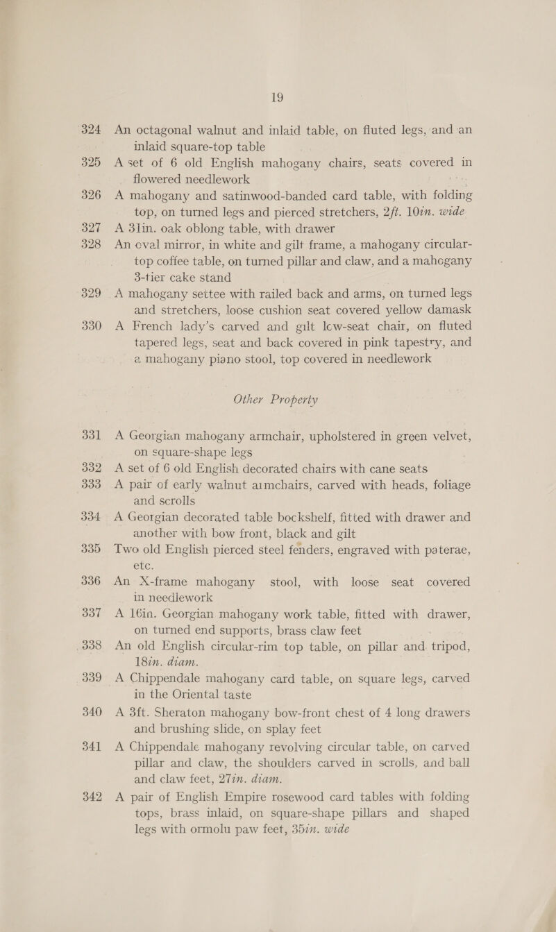 (324 329 326 327 328 329 330 331 J32 333 334 335 336 337 338 339 340 o4] 342 19 An octagonal walnut and inlaid table, on fluted legs, and an inlaid square-top table A set of 6 old English mahogany chairs, seats covered in flowered needlework A mahogany and satinwood-banded card table, with eee top, on turned legs and pierced stretchers, 2/t. 107. wide A 3lin. oak oblong table, with drawer An eval mirror, in white and gilt frame, a mahogany circular- top coffee table, on turned pillar and claw, and a mahcgany d-tier cake stand A mahogany settee with railed back and arms, on turned legs and stretchers, loose cushion seat covered yellow damask A French lady’s carved and gilt lcw-seat chair, on fluted tapered legs, seat and back covered in pink tapestry, and e mahogany piano stool, top covered in needlework Other Property A Georgian mahogany armchair, upholstered in green velvet, on square-shape legs A set of 6 old English decorated chairs with cane seats A pair of early walnut aimchairs, carved with heads, foliage and scrolls A Georgian decorated table bockshelf, fitted with drawer and another with bow front, black and gilt Two old English pierced steel fenders, engraved with paterae, etc. pees. | An X-frame mahogany stool, with loose seat covered in needlework A 16in. Georgian mahogany work table, fitted with drawer, on turned end supports, brass claw feet An old English circular-rim top table, on pillar and. ape 187. diam. A Chippendale mahogany card table, on square legs, carved in the Oriental taste A 3ft. Sheraton mahogany bow-front chest of 4 long drawers and brushing slide, on splay feet A Chippendale mahogany revolving circular table, on carved pillar and claw, the shoulders carved in scrolls, and ball and claw feet, 271. diam. A pair of English Empire rosewood card tables with folding tops, brass inlaid, on square-shape pillars and shaped legs with ormolu paw feet, 357”. wide