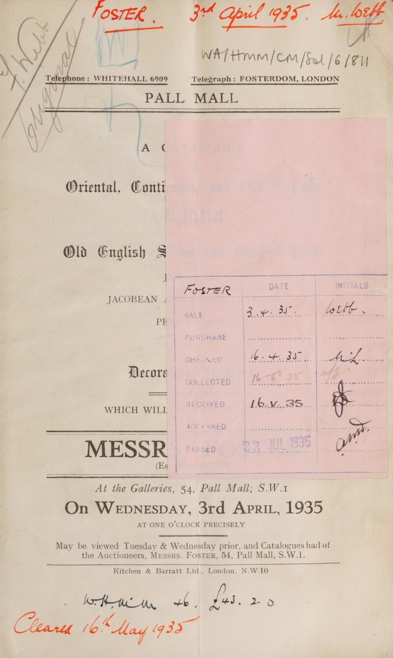     Oriental, Conti  Old English §   | | FSSreER | DATE | JRIPYALB 4 = | [ai pee sees © oS aia ele ee es JACOBEAN -Aieaem wiper. 20s aioe | Pier veges | | | | Decors | | e | WHICH WILI | L6.M...35 ae { ‘ | { | E - | k-fSy e 0 { | ayy = Sk Sa ilo | 4 Aistor sme) | pec cen ees cus nvevuce pareve ter ree de MESSR jo 22.08% Of 2      At the Galleries, 54, Pall Mall; S.W.1 On WepnNESDAY, 3rd ApRiL, 1935 AT ONE O’CLOCK PRECISELY May be viewed Tuesday &amp; Wednesday prior, and Catalogues had of the Auctioneers, Messrs. Foster, 54, Pall Mall, S.W.1.  Kitchen &amp; Barratt Ltd., London, N.W.10 IM 6. fs. 2-9 ( Toe (bo May g35