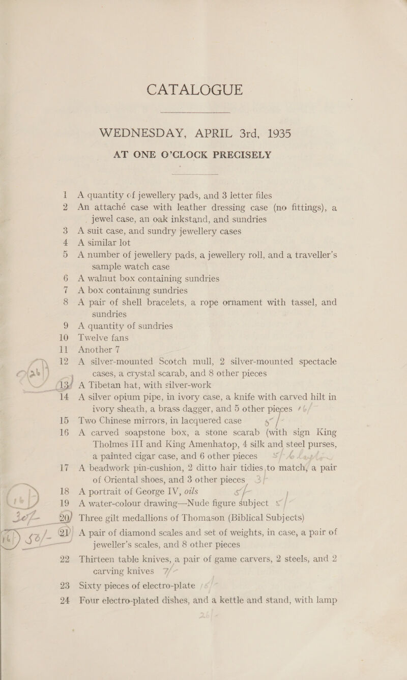 “ow oe | a ye 7 aide CATALOGUE WEDNESDAY, APRIL 3rd, 1935 AT ONE O’CLOCK PRECISELY  A quantity of jewellery pads, and 3 letter files An attaché case with leather dressing case (no fittings), a _ jewel case, an oak inkstand, and sundries A suit case, and sundry jewellery cases A similar lot A number of jewellery pads, a jewellery roll, and a traveller’s sample watch case A walnut box containing sundries A box containing sundries A pair of shell bracelets, a rope ornament with tassel, and sundries A quantity of sundries Twelve fans Another 7 A silver-mounted Scotch mull, 2 silver-mounted spectacle cases, a crystal scarab, and 8 other pieces A silver opium pipe, in ivory case, a knife with carved hilt in ivory sheath, a brass dagger, and 5 other Laie tt Two Chinese mitrors, in lacquered case od | A carved soapstone box, a stone scarab (with sign King Tholmes III and King Amenhatop, 4 silk and steel purses, a, painted cigar case, and 6 other pieces 3/4 A beadwork pin-cushion, 2 ditto hair tidies ,to mates a, pair of Oriental shoes, and 3 other pieces A portrait of George IV, ozls &amp; IR A water-colour drawing—Nude figure subject : 23 24 jeweller’s scales, and 8 other pieces Thirteen table knives, a pair of game carvers, 2 steels, and 2 carving knives Sixty pieces of electro-plate Four electro-plated dishes, and a kettle and stand, with lamp