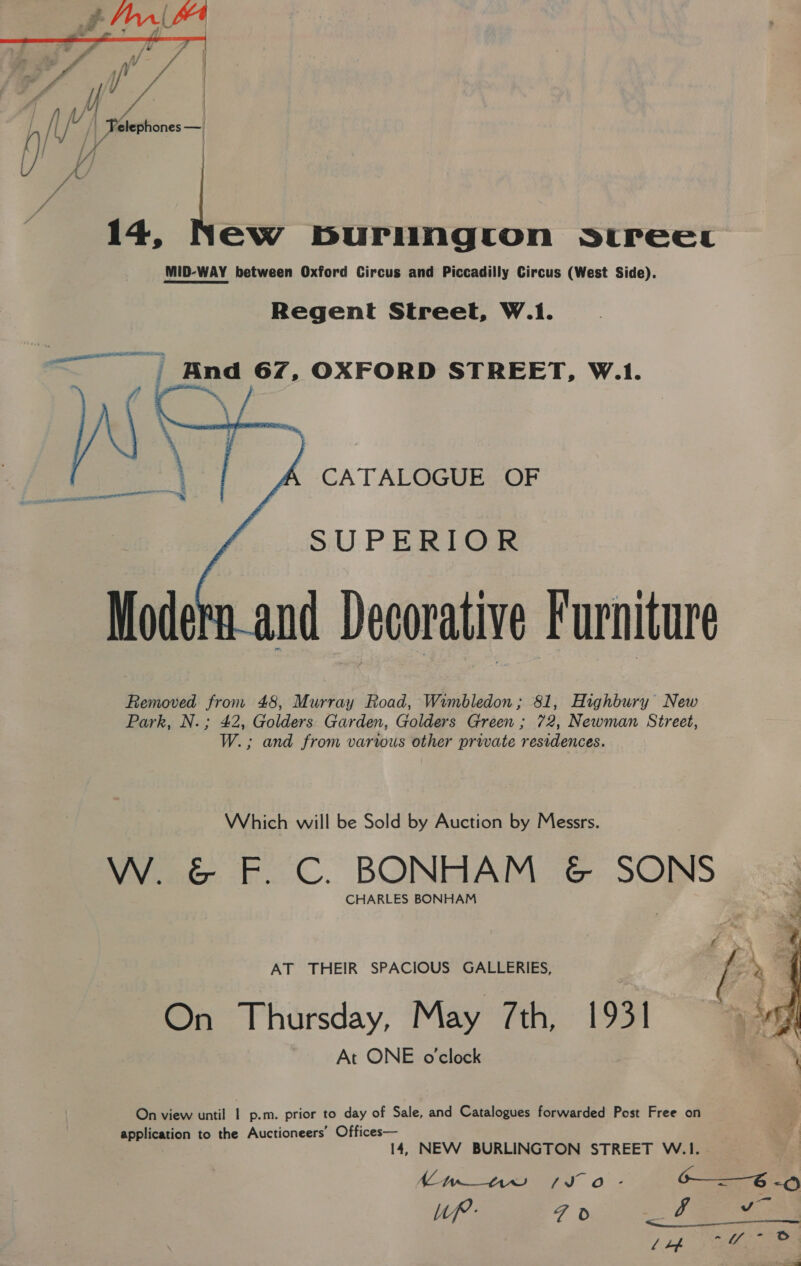a Sle wit a, ae / Ot). | fy ae Sechones—|  4 14, New burlington srreec MID-WAY between Oxford Circus and Piccadilly Circus (West Side). Regent Street, W.1. . ema | And 67, OXFORD STREET, W.1. CATALOGUE OF  SUPERIOR Modern_and Decorative Furniture Removed from 48, Murray Road, Wimbledon ; 81, Highbury New Park, N.; 42, Golders Garden, Golders Green ; 72, Newman Street, W.; and from various other private residences. Which will be Sold by Auction by Messrs. VW. &amp; F. C. BONHAM &amp; SONS CHARLES BONHAM AT THEIR SPACIOUS GALLERIES, A \ On Thursday, May 7th, 1931 ‘ya At ONE o'clock On view until p.m. prior to day of Sale, and Catalogues forwarded Post Free on application to the Auctioneers’ Offices— 14, NEW BURLINGTON STREET W.1. Lwin So - o—=—6 Up: F Fe) by o J” lth eo 