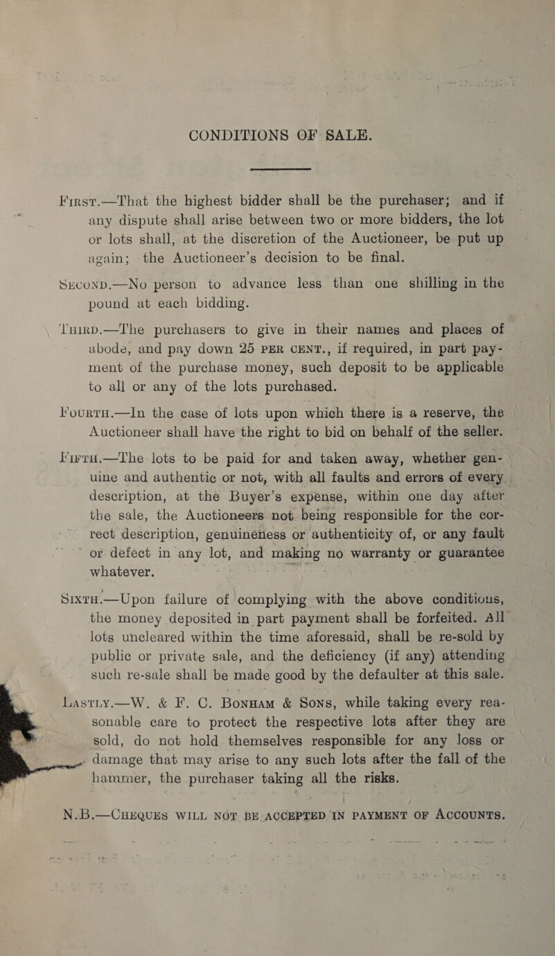  CONDITIONS OF SALE. First.—That the highest bidder shall be the purchaser; and if any dispute shall arise between two or more bidders, the lot or lots shall, at the discretion of the Auctioneer, be put up again; the Auctioneer’s decision to be final. pound at each bidding. ‘l'uirnp.—T'he purchasers to give in their names and places of abode, and pay down 25 PER CENT., if required, in part pay- ment of the purchase money, such deposit to be applicable to all or any of the lots purchased. F’ourtH.—In the case of lots upon which there is a reserve, the Auctioneer shall have the right to bid on behalf of the seller. l’'irru.—The lots to be paid for and taken away, whether gen- uine and authentic or not, with all faults and errors of every description, at the Buyer’s expense, within one day after the sale, the Auctioneers not being responsible for the cor- rect description, genuineness or authenticity of, or any fault or defect in any lot, and making no mee or guarantee whatever. Sixtu.—Upon failure of complying with the above conditious, the money deposited in part payment shall be forfeited. All lots uncleared within the time aforesaid, shall be re-sold by public or private sale, and the deficiency (if any) attending such re-sale shall be made good by the defaulter at this sale. Lastty.—W. &amp; F. C. Bonuam &amp; Sons, while taking every rea- sonable care to protect the respective lots after they are sold, do not hold themselves responsible for any loss or . damage that may arise to any such lots after the fall of the hammer, the purchaser taking all the risks. N.B.—CHEQUES WILL NOT BE ACCEPTED IN PAYMENT OF ACCOUNTS.