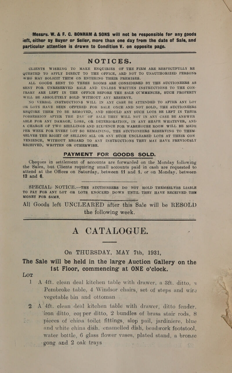 ieft, either by Buyer or Seiler, more than one day from the date of Sale, and particular attention is drawn to Condition V. on opposite page.  NOTICES. CLIENTS WISHING TO MAKE ENQUIRIES OF THE FIRM ARE RESPECTFULLY RE QUESTED TO APPLY DIRECT TO THE OFFICE, ARD NOT TO UNAUTHORIZED PERSONS WHO MAY SOLICIT THEM ON ENTERING THEIR PREMISES. ALL GOODS SENT TO THESE ROOMS ARE CONSIDERED BY THE AUCTIONEERS AS SENT FOR UNRESERVED SALE AND UNLESS WRITTEN INSTRUCTIONS TO THE CON- TRARY ARE LEFT IN THE OFFICE BEFORE THE SALE OCMMENCES, SUCH PROPERTY WILL BE ABSOLUTELY SOLD WITHOUT ANY RESERVE. ‘NO ‘VERBAL INSTRUCTIONS WILL IN ANY CASE BE ATTENDED TO AFTER ANY LOT OR LOTS HAVE BEEN OFFERED FOR SALE ONCE AND NOT SOLD, THE AUCTIONEERS REQUIRE THEM TO BE REMOVED, AND SHOULD ANY SUCH LOTS BE LEFT IN THEIR POSSESSION AFTER THE DAY OF SALE THEY WILL NOT IN ANY CASE BE ANSWER ABLE FOR ANY DAMAGE, LOSS, OR DETERIORATION, IN ANY SHAPE. WHATEVER, AND A CHARGE OF TWO SHILLINGS AND SIXPENCE FOR WAREHOUSE ROOM WILL BE MADE PER WEEK FOR EVERY LOT SO REMAINING, THE AUCTIONEERS RESERVING TO THEM- SELVES THE RIGHT OF SELLING ALL OR ANY SUCH UNCLEARED LOTS AT THEIR CON VENIENCE, WITHOUT REGARD TO ANY INSTRUCTIONS THEY MAY HAVE PREVIOUSLY RECEIVED, WRITTEN OR OTHERWISE. PAYMENT FOR GOODS SOLD. Cheques in settlement of accounts are forwarded on the Monday. following the Sales, but Clients requiring small accounts paid in cash are requested to attend at the Offices on Saturday, between 11 and 1, or on Monday, between 12 and 6.  ie! SPECIAL NOTICEH.—THE AUCTIONEERS DO NOT HOLD THEMSELVES LIABLE TO PAY FOR ANY LOT OR LOTS KNOCKED DOWN UNTIL THEY HAVE RECEIVED TH¥ MONEY FOR SAME. All Goods left UNCLEARED after this Sale will be RESOLD the following week.    A CATALOGUE. ae On THURSDAY, MAY 7th, 1931, The Sale will be held in the large Auction Gallery on the 1st Floor, commencing at ONE o’clock. Lor | 1 A 4ft. clean deal kitchen table with drawer, a 8ft. ditto, 2 Pembroke table, 4 Windsor chairs, set of steps and wire vegetable bin and ottoman 2 A 4ft. clean deal kitchen table with drawer, ditto fender, iron ditto, copper ditto, 2 bundles of brass stair rods, 8 pieces of china toilet fittings, slop pail, jardiniere, blue and white china dish, enamelled dish, beadwork footstool, -gong and 2 oak trays 