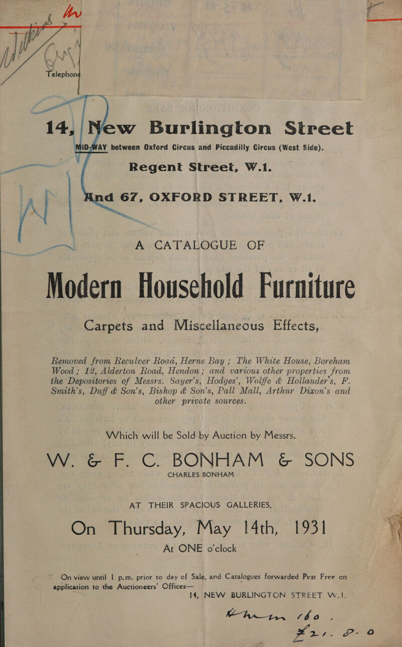   fs A CATALOGUE OF Modern Household Furniture Carpets sag Miscellaneous Effects, Removed from Reculver Road, Herne Bay ; The White House, Boreham Wood ; 12, Alderton Road, Hendon; and various other properties from the Depositories of Messrs. Sayer’s, Hodges’, Wolffe ¢ Hollander’s, F. Smuth’s, Duff &amp; Son's, Bishop &amp; Son’s, Pall Mall, Arthur Dixon's and other private sources. Which will be Sold by Auction by Messrs. W. &amp; F. C. BONHAM &amp; SONS CHARLES BONHAM AT THEIR SPACIOUS GALLERIES, On Thursday, May 1[4th, 1931 At ONE o'clock On view until | p.m. prior to day of Sale, and Catalogues forwarded Pest Free on application to the Auctioneers’ Offices— 14, NEW BURLINGTON STREET W.1. thi. bo ge ae