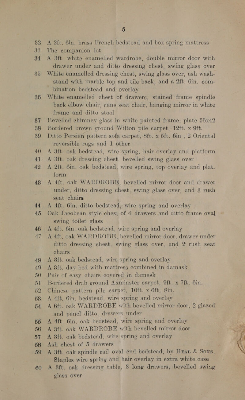 52 ra) 34 ov 36 37 38 39 40) 42 43 44 45 46 47 59 60 5 A 2ft. 6m. brass French bedstead and box spring mattress The companion lot A 8ft. white enamelled wardrobe, double mirror door with drawer under and ditto dressing chest, swing glass over White enamelled dressing chest, swing glass over, ash wash- stand with marble top and tile back, and a 2ft. 6in. com- bination bedstead and overlay White enamelled chest of drawers, stained frame spindle back elbow chair, cane seat chair, hanging mirror in white frame and ditto stool Bevelled chimney glass in white painted frame, plate 56x42 Bordered brown ground Wilton pile carpet, 12ft. x 9ft. Ditto Persian pattern sofa carpet, 8ft. x 5ft. 6in , 2 Oriental reversible rugs and 1 other A 83ft. oak dressing chest, bevelled swing glass over A 2ft. 6in. oak bedstead, wire spring, top overlay and plat- form | A 4ft. oak WARDROBE, bevelled mirror door and drawer under, ditto dressing chest, swing glass over, and 3 rush seat chairs A 4ft. 6in. ditto bedstead, wire spring and overlay Oak Jacobean style chest of 4 drawers and ditto frame oval swing toilet glass A 4ft. 6in. oak bedstead, wire spring and overlay A 4ft. oak WARDROBE, bevelled mirror door, drawer under ditto dressing chest, swing glass over, and 2 rush seat chairs A 3ft. oak bedstead, wire spring and overlay A 8ft. day bed with mattress combined in damask Pair of easy chairs covered in damask Bordered drab ground Axminster carpet, 9ft. x 7ft. 6in. Chinese pattern pile carpet, 10ft. x 6ft. 8in. A 4ft, 6in. bedstead, wire spring and overlay A 6ft. oak WARDROBE with bevelled mirror door, 2 glazed and panel ditto, drawers under A 4ft. 6in, oak bedstead, wire spring and overlay A 3ft. oak WARDROBE with bevelled mirror door A 3ft. oak bedstead, wire spring and overlay Ash chest of 5 drawers A 8ft. oak spindle rail oval end bedstead, by Hear &amp; Sons, Staples wire spring and hair overlay in extra white case A 8ft. oak dressing table, 3 long drawers, bevelled swig glass over pe ‘~ # =e Bi
