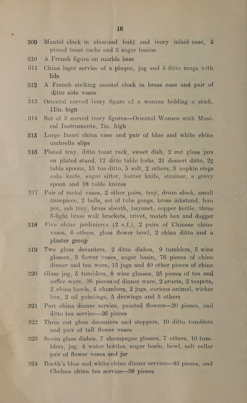 309 310 oll 315 316 318 519 16 Mantel clock in ebonized buh] and ivory inlaid case, 5 plated toast racks and 8 sugar basins A French figure on marble base China lager service of a plaque, jug and 5 ditto mugs with lids A French striking mantel clock in brass case and pair of ditto side vases Oriental carved ivory figure cf a woman holding a stick, llin. hign Set of 8 carved ivory figures—Oriental Women with Musi- cal Instruments, Tin. high Large Imari china vase and pair of blue and white china umbrella slips ) Plated tray, ditto toast rack, sweet dish, 2 cut glass jars on plated stand, 12 ditto table forks, 21 dessert ditto, 29 table spoons, 15 tea ditto, 5 salt, 2 others, 8 napkin rings cake knife, sugar sifter, butter knife, strainer, a gravy spoon and 18 table knives Pair of metal vases, 2 other pairs, tray, drum clock, small timepiece, 2 bells, set of tube gongs, brass inkstand, fern pot, ash tray, brass sheath, bayonet, copper kettle, three 3-ligcht brass wall brackets, trivet, match box and dagger Five china jardinieres (2 a.f.), 2 pairs of Chinese china vases, 6 others, glass flower bowl, 2 china ditto and a plaster group Two glass decanters, 2 ditto dishes, 9 tumblers, 5 wine glasses, 8 flower vases, sugar basin, 76 pieces of china dinner and tea ware, 15 jugs and 40 other pieces of china Glass jug, 5 tumblers, 8 wine glasses, 25 pieces of tea and coffee ware, 86 pieces of dinner ware, 2' cruets, 2 teapots, 2 china bowls, 4 chambers, 2 jugs, curious animal, wicker box, 2 oil paintings, 5 drawings and 38 others Part china dinner service, painted flowers—20 pieces, and ditto tea service—26 pieces Three cut glass decanters and stoppers, 10 ditto tumblers and pair of tall flower vases Seven glass dishes, 7 champagne glasses, 7 others, 10 tum- blers, jug, 4 water bottles, sugar basin, bowl, salt cellar pair of flower vases and jar  45 pieces, and Chelsea china tea service—38 pieces