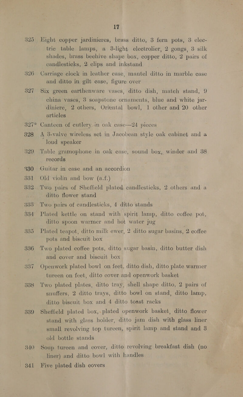 325 ight copper jardinieres, brass ditto, 3 fern pots, 3 elec- tric table lamps, a 3-light electrolier, 2 gongs, 8 silk shades, brass beehive shape box, copper ditto, 2 pairs of candlesticks, 2 clips and inkstand | 326 Carriage clock in leather case, mantel ditto in marble case and ditto in gilt case, figure over 327 Six green earthenware vases, ditto dish, match stand, 9 china vases, 8 soapstone ornaments, blue and white jar- diniere, 2 others, Orrental bowl, 1 other and 20 other articles 327* Canteen of cutlery in oak case—24 pieces 328 A 3-valve wireless set in Jacobean style oak cabinet and a loud speaker 329 ‘Table gramophone in oak case, sound box, winder and 88 records 330 Guitar in case and an accordion 831 Old violin and bow (a.f.) 832. Two pairs of Sheffield plated candlesticks, 2 others and a ditto flower stand 333° ‘Two pairs of candlesticks, 4 ditto stands 334 Plated kettle on stand with spirit lamp, ditto coffee pot, ditto spoon warmer and hot water jug 335 Plated teapot, ditto milk ewer, 2 ditto sugar pee coffee pots and biscuit box 336 ‘Two plated coffee pots, ditto sugar basin, ditto butter dish and cover and biscuit box 337 Openwork plated bowl on feet. ditto dish, ditto plate warmer tureen on feet, ditto cover and openwork basket 338 ‘Two plated plates, ditto tray, shell shape ditto, 2 pairs of snuffers, 2 ditto trays, ditto bowl on stand, ditto lamp, ditto biscuit box and 4 ditto toast racks 339 Sheffield plated box,. plated openwork basket, ditto flower stand with glass holder, ditto jam dish with glass liner small revolving top tureen, spirit lamp and stand and 3 old bottle stands 340 Soup tureen and cover, ditto revolving breakfast dish (no liner) and ditto bowl with handles 341 Five plated dish covers