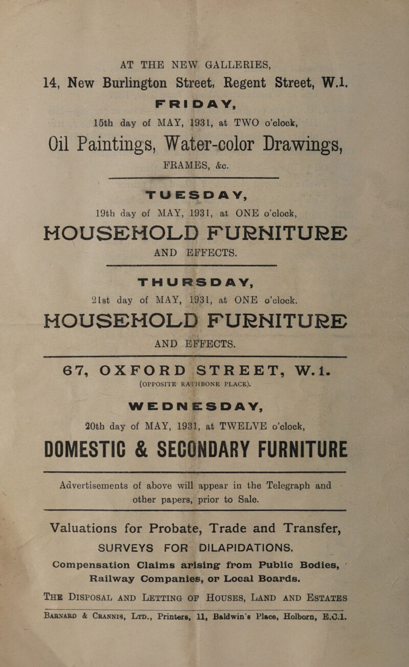 AT THE NEW GALLERIES, 14, New Burlington Street, Regent Street, W.1. FRIDAY, 15th day of MAY, 1931, at TWO o'clock, Qil Paintings, Water-color Drawings, FRAMES, &amp;c. TUE S DAY, 19th day of MAY, 1931, at ONE o'clock, MOUSEMOLD FURNITURE AND EFFECTS. THURSDAY, Alst day of MAY, 1931, at ONE o'clock. MOUSEMOLD FURNITURE AND EFFECTS.  67, OXFORD STREET, W.1. (OPPOSITE RATHBONE PLACE). W ED N Ee SDAY, 20th day of MAY, 1931, at TWELVE o’clock, DOMESTIC &amp; SECONDARY FURNITURE Advertisements of above will appear in the Telegraph and other papers, prior to Sale. Valuations for Probate, Trade and Transfer, SURVEYS FOR DILAPIDATIONS. Compensation Claims arising from Publie Bodies, - Railway Companies, or Local Boards. THE DISPOSAL AND LETTING OF HousES, LAND AND ESTATES  