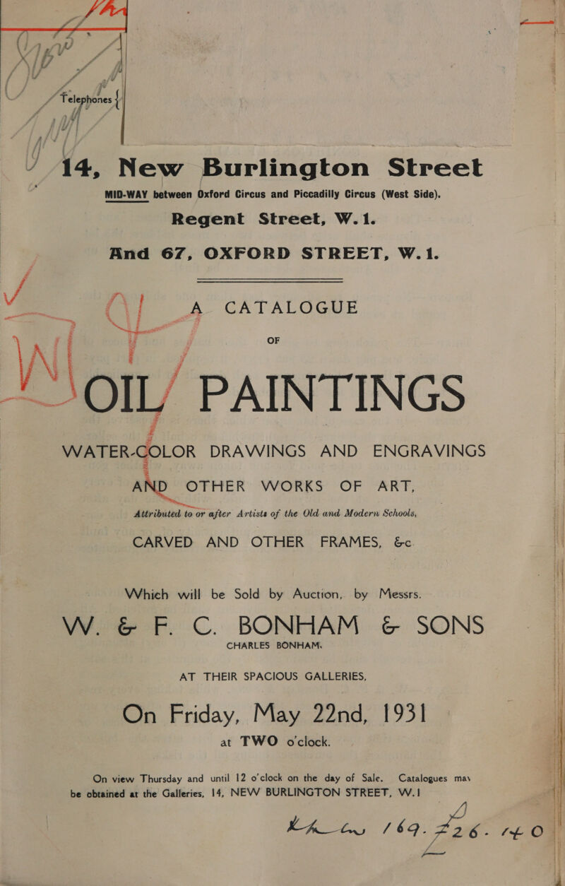  / 14, New Burlington Street MID-WAY between Oxford Circus and Piccadilly Circus (West Side). Regent Street, W.1. And 67, OXFORD STREET, W.1. - es % od : PA CATALOGUE    ao OIL PAINTINGS WATER-COLOR DRAWINGS AND ENGRAVINGS AND OTHER WORKS OF ART, Attributed to or after Artists of the Old and Modern Schools, CARVED AND OTHER FRAMES, 6&amp;c. Which will be Sold by Auction, by Messrs. W. &amp; F. C. BONHAM &amp; SONS CHARLES BONHAM, AT THEIR SPACIOUS GALLERIES, On Friday, May 22nd, 1931 at TWO oclock. On view Thursday and until 12 o'clock on the day of Sale. Catalogues may be obtained at the Galleries, 14, NEVWV BURLINGTON STREET, W.1 hhh 169. ant t£ 0 —
