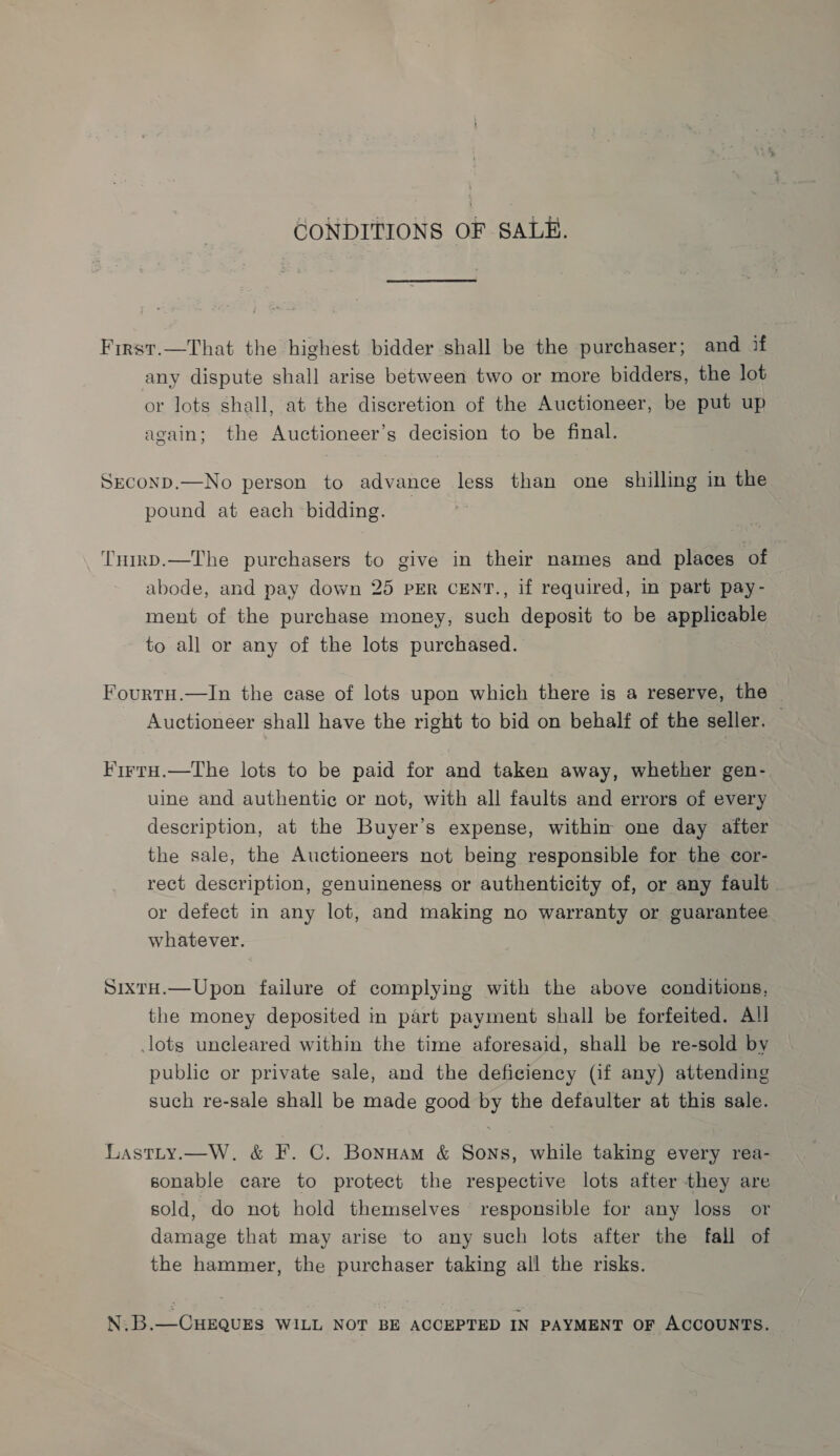 CONDITIONS OF SALE. First.—That the highest bidder shall be the purchaser; and if any dispute shall arise between two or more bidders, the lot or lots shall, at the discretion of the Auctioneer, be put up again; the Auctioneer’s decision to be final. Srconp.—No person to advance less than one shilling in the pound at each bidding. THirD.—The purchasers to give in their names and places of abode, and pay down 25 PER CENT., if required, in part pay- ment of the purchase money, such deposit to be applicable to all or any of the lots purchased. Fourty.—In the case of lots upon which there is a reserve, the } Auctioneer shall have the right to bid on behalf of the seller. FirtH.—The lots to be paid for and taken away, whether gen- uine and authentic or not, with all faults and errors of every description, at the Buyer’s expense, within one day after the sale, the Auctioneers not being responsible for the cor- rect description, genuineness or authenticity of, or any fault. or defect in any lot, and making no warranty or guarantee whatever. SixtH.—Upon failure of complying with the above conditions, the money deposited in part payment shall be forfeited. All lots uncleared within the time aforesaid, shall be re-sold by public or private sale, and the deficiency (if any) attending such re-sale shall be made good by the defaulter at this sale. Lastty.—W. &amp; F. C. Bonnam &amp; Sons, while taking every rea- sonable care to protect the respective lots after they are sold, do not hold themselves responsible for any loss or damage that may arise to any such lots after the fall of the hammer, the purchaser taking all the risks. N.B.—CHEQUES WILL NOT BE ACCEPTED IN PAYMENT OF ACCOUNTS.