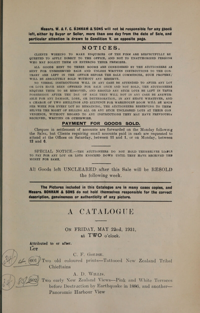 Messrs. W. &amp; F. C. BONHAM &amp; SONS will not bé responsible for any goods left, either by Buyer or Seller, more than one day from the date of Sale, and particular attention is drawn to Condition V. on opposite page. NOTICES. CLIENTS WISHING TO MAKE ENQUIRIES OF THE FIRM ARE RESPECTFULLY RE QUESTED TO APPLY DIRECT TO THE OFFICE, AND NOT TO UNAUTHORIZED PERSONS WHO MAY SOLICIT THEM ON ENTERING THEIR PREMISES. ALL GOODS SENT TO THESE ROOMS ARE CONSIDERED BY THE AUCTIONEERS A8s SENT FOR UNRESERVED SALE AND UNLESS WRITTEN INSTRUCTIONS TO THE CON- TRARY ARE LEFT IN THE OFFICE BEFORE THE SALE COMMENCES, SUCH PROPERT;/ WILL BE ABSOLUTELY SOLD WITHOUT ANY RESERVE. NO VERBAL INSTRUCTIONS WILL IN ANY CASE BE ATTENDED TO AFTER ANY LOT OR LOTS HAVE BEEN OFFERED FOR SALE ONCE AND NOT SOLD, THE AUCTIONEERS REQUIRE THEM TO BE REMOVED, AND SHOULD ANY SUCH LOTS BE LEFT IN THEIR POSSESSION AFTER THE DAY OF SALE THEY WILL NOT IN ANY CASE BE ANSWER- ABLE FOR ANY DAMAGE, LOSS, OR DETERIORATION, IN ANY SHAPE WHATEVER, AND A CHARGE OF TWO SHILLINGS AND SIXPENCE FOR WAREHOUSE ROOM WILL BE MADH PER WEEK FOR EVERY LOT SO REMAINING, THE AUCTIONEERS RESERVING TO THEM SELVES THE RIGHT OF SELLING ALL OR ANY SUCH UNCLEARED LOTS AT THEIR CON VENIENCE, WITHOUT REGARD TO ANY INSTRUCTIONS THEY MAY HAVE PREVIOUSLY? RECEIVED, WRITTEN OR OTHERWISE. PAYMENT FOR GOODS SOLD. Cheques in settlement of accounts are forwarded on the Monday following the Sales, but Clients requiring small accounts paid in cash are requested to attend at the Offices on Saturday, between 11 and 1, or on Monday, between 12 and 6.  SPECIAL NOTICE.—THE AUCTIONEERS DO NOT HOLD THEMSELVES LIABL2 TO PAY FOR ANY LOT OR LOTS KNOCKED DOWN UNTIL THEY HAVE RECEIVED THR MONEY FOR SAME, All Goods left UNCLEARED after this Sale will be RESOLD the following week.  The Pictures included in this Catalogue are in many cases copies, and Messrs. BONHAM &amp; SONS do not hold themselves responsible for the correct description, genuineness or authenticity of any picture.  A CATALOGUE On FRIDAY, MAY 22nd, 1931, at I WO o’clock. Attributed to or after. Lot Cy Fx Gora: 01) Two old coloured prints—Tattooed New Zealand Tribal Chieftains  A. D, Witla 7 602) Two early New Zealund Views—Pink and White Terraces — before Destruction by Earthquake in 1886, and another— Panoramic Harbour View o. S/- 