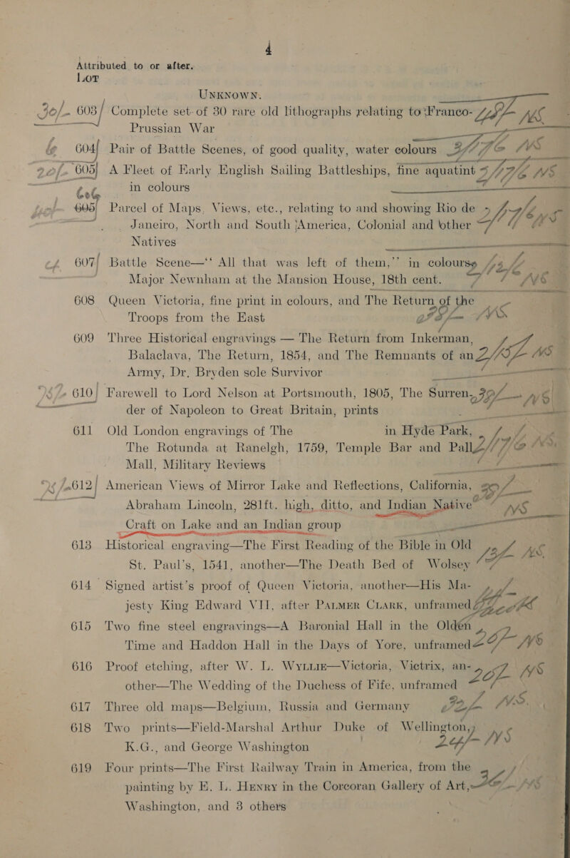 Lor  = _ Prussian War _ i G04 Pair of Battle Scenes, of good quality, water colours Ble SY G05) A Fleet of Early English Sailing Battleships, fine “aquatint +. Y, We WS Lot in colours ri Maly 605, Parcel of Maps, Views, etc., relating to and showing Rio de 2h Je P rar Janeiro, North and South jAmerica, Colonial and ‘other 7° “ &amp; * Natives ese 607/ Battle Scene—‘‘ All that was left of them,’’ in colourse hs Le Major Newnham at the Mansion House, 18th cent. ws ; i de e INS 608 Queen Victoria, fine print in colours, and The Returg gf re ae ee Troops from the East GIS f= ~ SV 609 Three Historical engravings — The Return from Tnk@saes Balaclava, The Return, 1854, and The Remnants of mZAZ 48 Army, Dr, Bryden sole Survivor . Se - . 610, Farewell to Lord Nelson at Por tsmouth, 1805, The ee ae ms 6) ey der of Napoleon to Great Britain, prints io 611 Old London engravings of The in Hyde Park, hol The Rotunda at Ranelgh, 1759, Temple Bar and PallZ/ We Ws Mall, Military Reviews — dé /.612| American Views of Mirror Lake and Reflections, Califia Pee oer Abraham Lincoln, 281 ft. high, ditto, and Indian _Native ans AVS Craft on Lake and an Indian n group ee ee 613 Hiaee el ng ethe First Reading of the Bist in 1 Old OM 79 / HWS. St. Paul’s, 1541, another—The Death Bed of Wolsey ° 7 614 Signed artist’s proof of Queen Victoria, another—His Ma- jesty King Edward VII, after PALMER CLark, ey oo 615 Two fine steel engravings—A Baronial Hall in the ola Time and Haddon Hall in the Days of Yore, oniarenaae yy 6 616 Proof etching, after W. L. Wytim—Victoria, Victrix, ee oa NWS other—The Wedding of the Duchess of Fife, unfr pi 617 Three old maps—Belgium, Russia and Germany Z. JV. ) 618 Two prints—Field-Marshal Arthur Duke of W eee K.G., and George Washington | sy jy 619 Four prints—The First Railway Tram in America, from ts of Art, te * painting by E. L. Henry in the Corcoran Gallery Washington, and 38 others