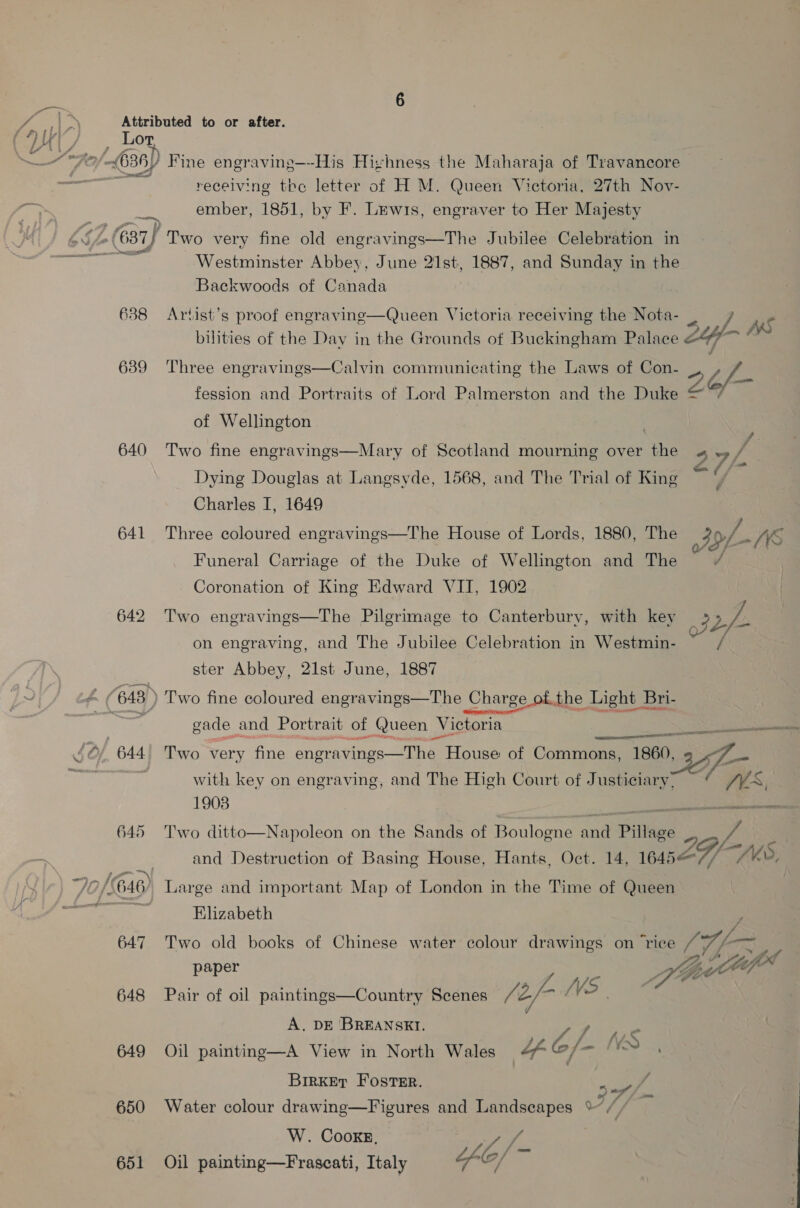 YY / , Lor oy 7, (636) Fine engraving—-His Hizhness the Maharaja of Tvavancore a receiving the letter of H M. Queen Victoria, 27th Nov- ember, 1851, by F. Lewis, engraver to Her Majesty i vA (637) fr wo very fine old engravings—The Jubilee Celebration in ar Westminster Abbey, June 21st, 1887, and Sunday in the Backwoods of Canada 638 Artist’s proof engraving—Queen Victoria receiving the Nota- ) 58 fo) fo) oO 24 Ags bilities of the Day in the Grounds of Buckingham Palace 247 ~ 639 ‘Three engravings—Calvin communicating the Laws of Con- UD. , of fession and Portraits of Lord Palmerston and the Duke © of Wellington . 640 Two fine engravings—Mary of Scotland mourning over the o9/ Dying Douglas at Langsyde, 1568, and The Trial of King me : Charles I, 1649 641 Three coloured engravings—The House of Lords, 1880, The OL Ws Funeral Carriage of the Duke of Wellington and The { - Coronation of King Edward VII, 1902 642 Two engravings—The Pilgrimage to Canterbury, with key 22/- on engraving, and The Jubilee Celebration in Westmin- ster Abbey, 21st June, 1887 < (648) Two fine coloured engravings—The Charge ofthe Light Bri- jr gade and Portrait of Queen V eee een: pence OR EE  o/ 644 Two very fine Shera = ee House of Commons, 1860, 3  with key on engraving, and The High Court of Justiciary, 19038 Rea ear aN 645 ‘Two ditto—Napoleon on the Sands of Boulogne ae Pillage . and Destruction of Basing House, Hants, Oct. 14, 1645 8 2a/- WS 1p | 646) Large and important Map of London in the Time of Queen far ah Elizabeth 647 Two old books of Chinese water colour drawings on ‘rice fen “ppt paper Z 5 Le --.VS as 648 Pair of oil paintings—Country Scenes (é, - . A. DE BREANSKI. ‘ 6/- WS 649 Oil painting—A View in North Wales Lf sagt \ BIRKET FOSTER.  % wg f Ld . of Ps ad 650 Water colour drawing—Figures and Landscapes %~, W. CooKE, Peg / 4 j= 651 Oil painting—Frascati, Italy O/