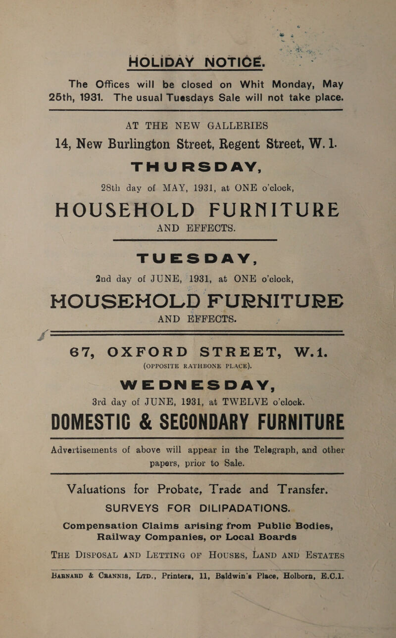 HOLIDAY NOTICE. The Offices will be closed on Whit Monday, May 25th, 1931. The usual Tuesdays Sale will not take place.  AT THE NEW GALLERIES 14, New Burlington Street, Regent Street, W. 1. THURSDAY, 28th day of MAY, 1931, at ONE o’clock, HOUSEHOLD FURNITURE AND EFFECTS. TUESDAY, 2nd day of JUNE, 1931, at ONE o'clock, MOUSEHOLD F URNITURE AND EFFECTS.   67, OXFORD STREET, W.1. (OPPOSITE RATHBONE PLACE). WEDNESDAY, 3rd day of JUNE, 1931, at TWELVE o'clock. DOMESTIC &amp; SECONDARY FURNITURE Advertisements of above will appear in the Telegraph, and other papers, prior to Sale. Valuations for Probate, Trade and Transfer. SURVEYS FOR DILIPADATIONS. Compensation Claims arising from Publie Bodies, Railway Companies, or Local Boards THE DISPOSAL AND LETTING OF HOUSES, LAND AND ESTATES  BABNARD &amp; CRANNIS, Lrp., Printers, 11, Baldwin's Place, Holborn, E.C.1.