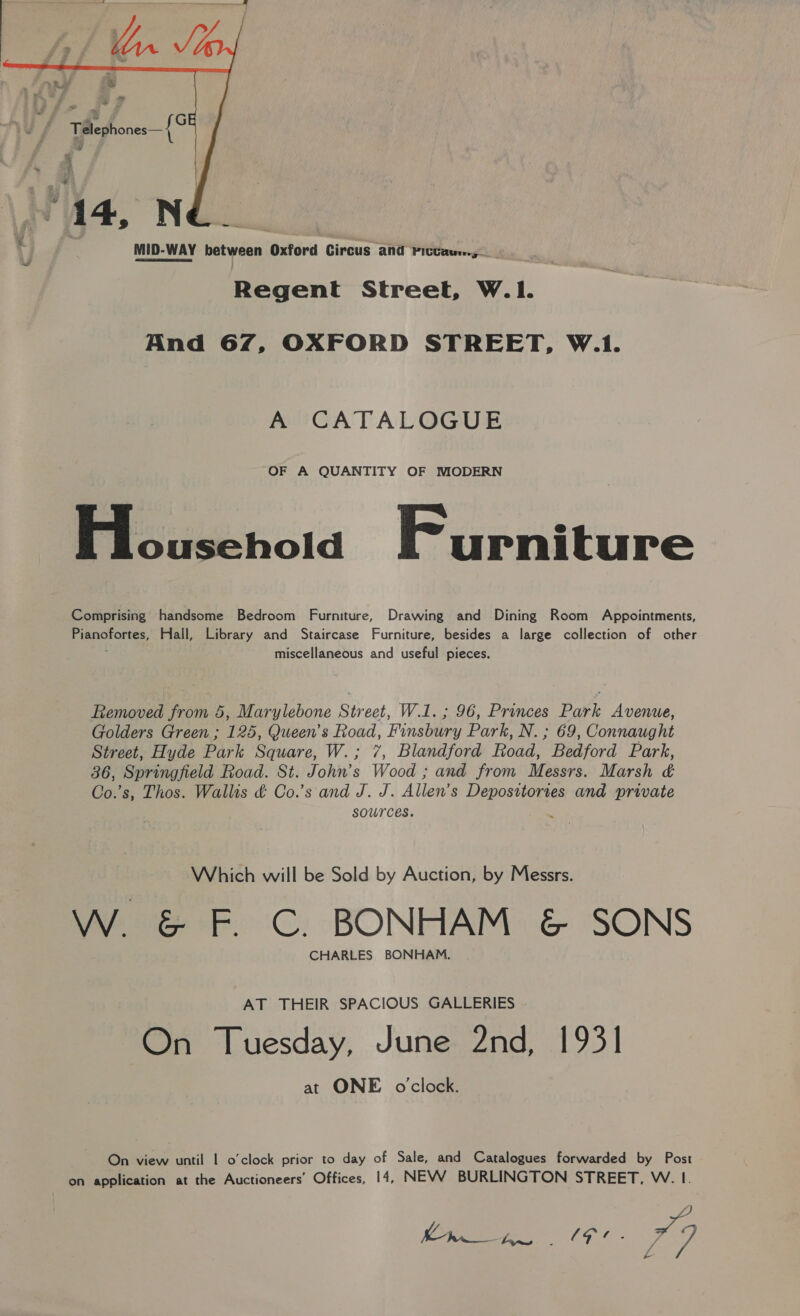  MID-WAY between Oxford Circus and Fictau..,— _ Regent Street, W.|1. And 67, OXFORD STREET, W.1. A CATALOGUE OF A QUANTITY OF MODERN Pa siwehold Furniture Comprising handsome Bedroom Furniture, Drawing and Dining Room Appointments, Pianofortes, Hall, Library and Staircase Furniture, besides a large collection of other ' miscellaneous and useful pieces. Removed from 5, Marylebone Street, W.1.; 96, Princes Park Avenue, Golders Green ; 125, Queen’s Road, Finsbury Park, N. ; 69, Connaught Street, Hyde Park Square, W.; 7, Blandford Road, Bedford Park, 36, Springfield Road. St. John’s Wood ; and from Messrs. Marsh &amp; Co.’s, Thos. Wallis &amp; Co.’s and J. J. Allen’ S ae and private sources. Which will be Sold by Auction, by Messrs. W. &amp; F. C. BONHAM &amp; SONS CHARLES BONHAM. AT THEIR SPACIOUS GALLERIES On Tuesday, June 2nd, 1931 at ONE o'clock. On view until 1 o'clock prior to day of Sale, and Catalogues forwarded by Post on application at the Auctioneers’ Offices, 14, NEVWV BURLINGTON STREET, W. I. +