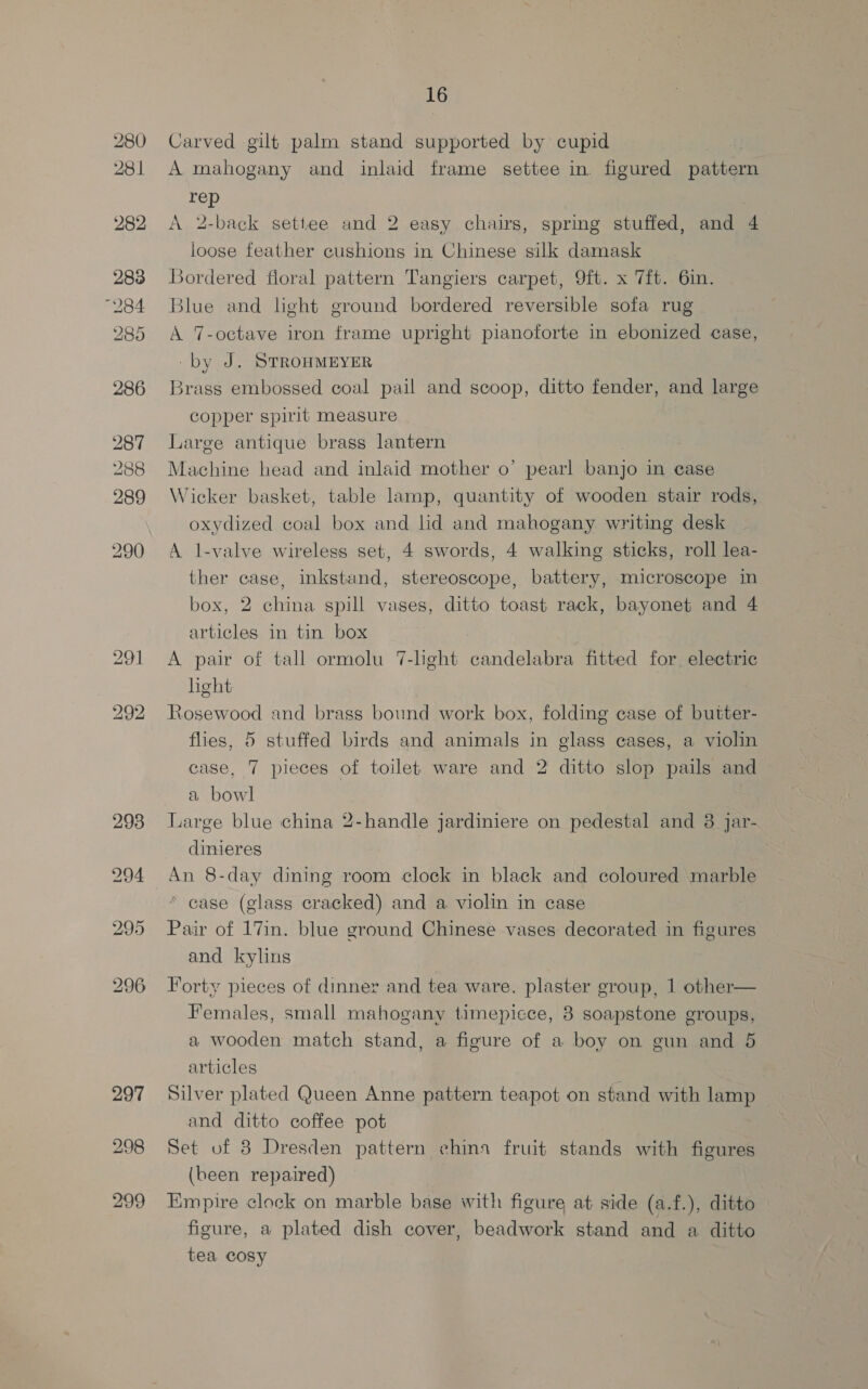 Carved gilt palm stand supported by cupid A mahogany and inlaid frame settee in. figured patbeca rep | A 2-back settee and 2 easy chairs, spring stuffed, and 4 loose feather cushions in Chinese silk damask Bordered floral pattern Tangiers carpet, 9ft. x 7ft. 6in. Blue and light ground bordered reversible sofa rug A 7-octave iron frame upright pianoforte in ebonized case, -by J. STROHMEYER Brass embossed coal pail and scoop, ditto fender, and large copper spirit measure Large antique brass lantern Machine head and inlaid mother o’ pearl banjo in case Wicker basket, table lamp, quantity of wooden stair rods, oxydized coal box and lid and mahogany writing desk A l-valve wireless set, 4 swords, 4 walking sticks, roll lea- ther case, inkstand, stereoscope, battery, microscope in box, 2 china spill vases, ditto toast rack, bayonet and 4 articles in tin box A pair of tall ormolu 7-lght candelabra fitted for electric hght Rosewood and brass bound work box, folding case of butter- flies, 5 stuffed birds and animals in glass cases, a violin case, 7 pieces of toilet ware and 2 ditto slop pails and a bowl Large blue china 2-handle jardiniere on pedestal and 8 Jar- dinieres An 8-day dining room clock in black and coloured marble case (glass cracked) and a violin in case Pair of 17in. blue ground Chinese vases decorated in figures and kylins Forty pieces of dinner and tea ware. plaster group, 1 other— Females, small mahogany timepiece, 3 soapstone groups, a wooden match stand, a figure of a boy on gun and 5 articles Silver plated Queen Anne pattern teapot on stand with lamp and ditto coffee pot Set of 8 Dresden pattern china fruit stands with figures (been repaired) Empire clock on marble base with figure at side (a.f.), ditto figure, a plated dish cover, beadwork stand and a ditto tea cosy
