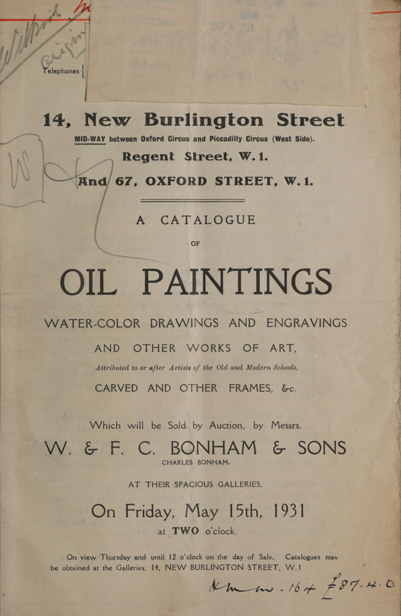   i ; Yl 4 Voieoonds | : 14, New Burlington Street oth 4 MID-WAY between Oxford Circus and Piccadilly Circus (West Side).  N | 2 a Regent Street, W.1. J N | fing) 67. OXFORD STREET, W.1. / A CATALOGUE OF OIL PAINTINGS WATER-COLOR DRAWINGS AND ENGRAVINGS AND, OTHER WORKS OF: ART, Attributed to or after Artists of the Old and Modern Schools, CARVED AND OTHER’ FRAMES, &amp;c, Which will be Sold by Auction, by Messrs. Vy. G&amp;G F.C. BONHAM &amp; SONS CHARLES BONHAM, AT THEIR SPACIOUS GALLERIES, On Friday, May 15th, 1931 at TWO oclock. On view Thursday and until 12 o’clock on the day of Sale. Catalogues may be obtained at the Galleries, 14, NEVV BURLINGTON STREET, W.1 = Re. Miak FET H