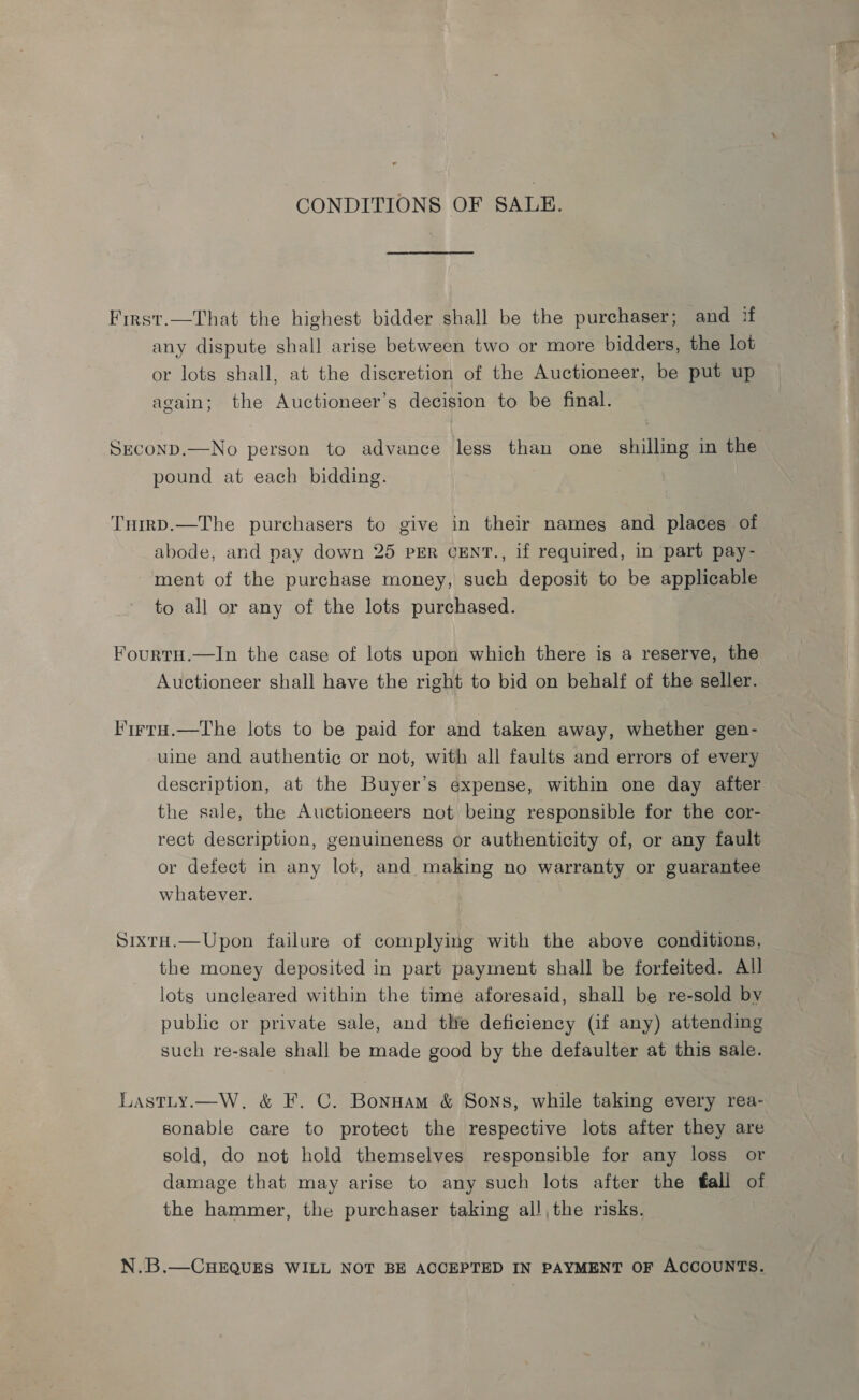 CONDITIONS OF SALE. First.—That the highest bidder shall be the purchaser; and if any dispute shall arise between two or more bidders, the lot or lots shall, at the discretion of the Auctioneer, be put up again; the Auctioneer’s decision to be final. SEconpD.—No person to advance less than one shilling in the pound at each bidding. Tump.—The purchasers to give in their names and places of abode, and pay down 25 PER CENT., if required, in part pay- ment of the purchase money, such deposit to be applicable to all or any of the lots purchased. FourtH.—In the case of lots upon which there is a reserve, the Auctioneer shall have the right to bid on behalf of the seller. Firru.—The lots to be paid for and taken away, whether gen- uine and authentic or not, with all faults and errors of every description, at the Buyer’s expense, within one day after the sale, the Auctioneers not being responsible for the cor- rect description, genuineness or authenticity of, or any fault or defect in any lot, and making no warranty or guarantee whatever. SixtH.—Upon failure of complying with the above conditions, the money deposited in part payment shall be forfeited. All lots uncleared within the time aforesaid, shall be re-sold by public or private sale, and tlie deficiency (if any) attending such re-sale shall be made good by the defaulter at this sale. Lastty.—W. &amp; F. C. Bonnam &amp; Sons, while taking every rea- sonable care to protect the respective lots after they are sold, do not hold themselves responsible for any loss or damage that may arise to any such lots after the fall of the hammer, the purchaser taking all, the risks. N.B.—CHEQUES WILL NOT BE ACCEPTED IN PAYMENT OF ACCOUNTS.