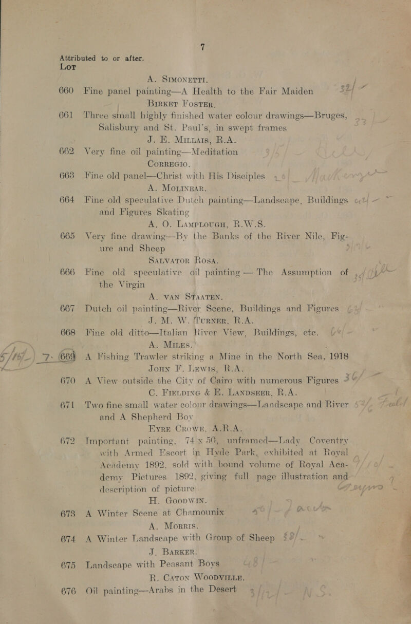 Lot 660 661 662 663 664 665 666 667 668 670 671 673 674 675 676 A. SIMONETTI. Fine panel painting—A Health to the Fair Maiden BirKket Foster. Three small highly finished water colour drawings—Bruges, Salisbury and St. Paul’s, in swept frames J. EK. Minnats, R.A. Very fine oil painting—Meditation CoRREGIO. Fine old panel—Christ with His Disciples A. Mortnzar. Fine old speculative Dutch painting—Landseape, Buildings and Figures Skating | A. O. LampLoueH, R.W.S8. ure and Sheep SALVATOR Rosa. Fine old speculative oil painting — The Assumption of the Virgin A. VAN STAATEN. Duteh oil painting—River Scene, Buildings and Figures J: M. W. fTurnmR, R.A. Fine old ditto—Italian River View, Buildings, etc. A. MILes. A Fishing Trawler striking a Mine in the North Sea, 1918 JoHN F. Lewis, B.A. C. Fre,pine &amp; E. Lanpsesr, R.A. Two fine small water colour drawings and A Shepherd Bov Eyre Crowek, A.R.A. Important painting, 74x 50, unframed—Lady Coventry with Armed Fscort in Hyde Park, exhibited at Roval Aendemy 1892, sold with bound volume of Royal Aca-  Landscape and River deseription of picture H. Goopwin. A Winter Scene at Chamounix 4 A. Morris. A Winter Landscape with Group of Sheep J. BARKER. Landseape with Peasant Boys R. Caron Woopvirte. Oil painting—Arabs in the Desert = ~