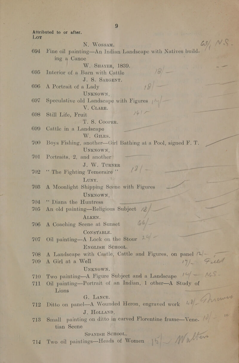 Lor» 694 ine oil painting—An Indian Landscape with ae ules ing a Canoe’ W. Suayer, 1839. 695 Interior of.a Barn with Cattle J. S. SARGENT. 696 A Portrait of a Lady UNKNowWN, 697 Speculative old Landscape with Figures V. CLARE. 698 Still Life, Fruit ZT. S. Cooper. 699 Cattle in a Landscape W. GILEs. UNKNoWN, 701 Portraits,'2, and another 1 ee J. W. TURNER 9 702 ‘‘ The Fighting Temeraire ”’ cs Luny. 703 A Moonlight Shipping Scene with Figures Lo vw UNKNOWN, 704 ‘* Diana the Huntress 3 | : 705 An old painting—Religious Sunes é ALKEN. 706 A Coaching Scene at Sunset CONSTABLE. 707 Oil painting—A Lock on the Stour ENGLISH SCHOOL. 708 A Landscape with Castle, Cattle and Figures, on panel we _ UNKNOWN. 710 Two painting—A Figure Subject and a Landscape 711 Oil painting—Portrait of an Indian, 1 other—A ia of Lions G. LANcE. | ) 712 Ditto on panel—A Wounded Heron, engraved work “ of J. HOLLAND, 713 Small painting on ditto in carved Florentine frame—Vene- tian Scene SPANISH SCHOOL. 714 Two oil paintings—Heads of Women | Liv? /V |