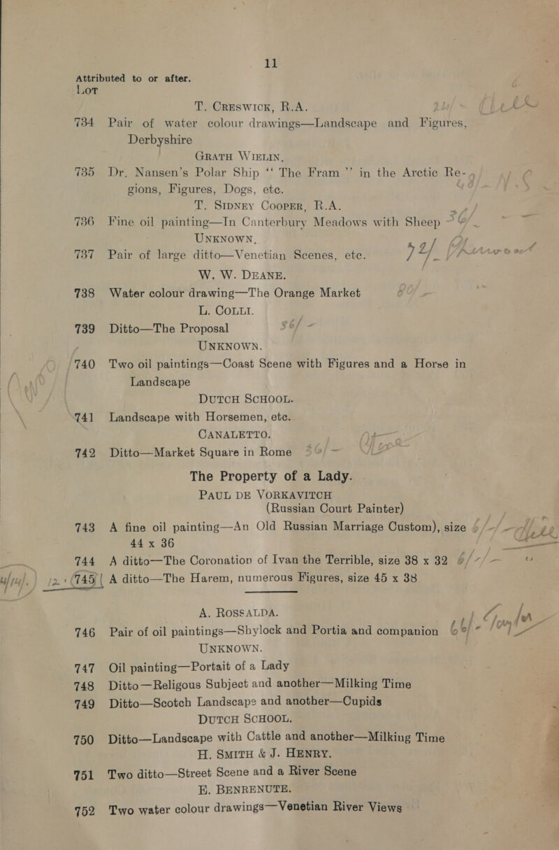  T. Creswick, R.A. Gve 2, 734 Pair of water colour drawings—Landseape and Figures, Derbyshire GRATH WIELIN, 735 Dr, Nansen’s Polar Ship ‘‘ The Fram ”’ in the Arctic Re- . gions, Figures, Dogs, ete. T. Smpney Cooprr, R.A. 736 Fine oil painting—In Canterbury Meadows with Sheep UNKNOWN, ~ I ig 2 737 Pair of large ditto—Venetian Scenes, etc. 74. y W. W. DEANE. | 738 Water colour drawing—The Orange Market 739 Ditto—The Proposal UNKNOWN. 740 Two oil paintings—Coast Scene with Figures and a Horse in Landscape DUTCH SCHOOL. 741 Landscape with Horsemen, etc. CANALETTO, 742 Ditto—Market Square in Rome © ~ The Property of a Lady. PAUL DE VORKAVITCH (Russian Court Painter) 743 A fine oil painting—An Old Russian Marriage Custom), size 4 (“~~ 44 x 36 oe, “a 744 A ditto—The Coronation of Ivan the Terrible, size 38 x 32 ¢/7/- ) | A ditto—The Harem, numerous Figures, size 45 x 38  # j A. ROSSALDA. ba. 7g he 5 3 . R 4 ij = 1TAMA 746 Pair of oil paintings—Shylock and Portia and companion &amp;% ° “Lo UNKNOWN. 747 Oil painting—Portait of a Lady 748 Ditto—Religous Subject and another—Milking Time 749 Ditto—Scotch Landscape and another—Cupids DUTCH SCHOOL. 750 Ditto—Landscape with Cattle and another—Milking Time H. SmitH &amp; J. HENRY. 751 Two ditto—Street Scene and a River Scene E. BENRENUTE. 752 Two water colour drawings— Venetian River Views