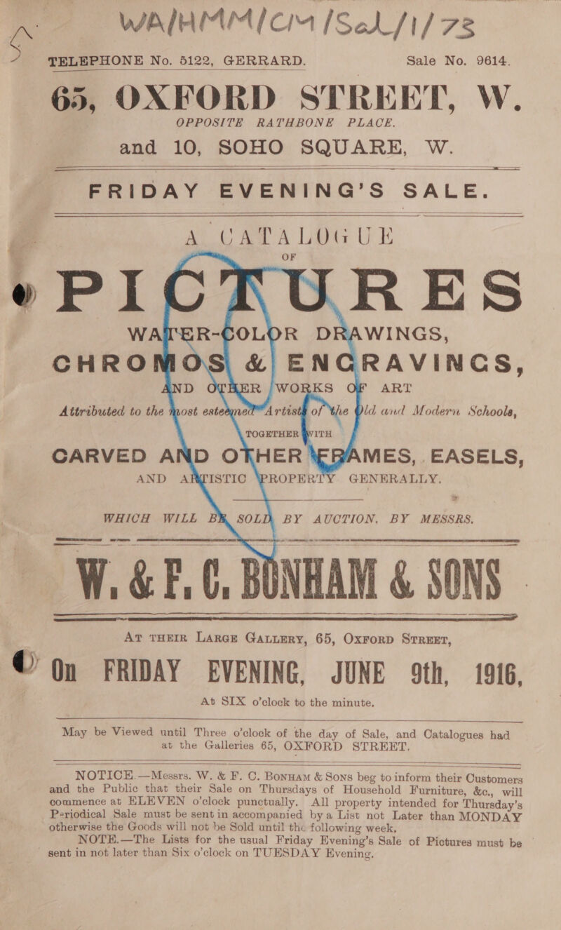 WAIHMMI CM [SeL/1/ 78 TELEPHONE No. 5122, GERRARD. Sale No. 9614. 65, OXFORD STREET, W. OPPOSITE RATHBONE PLACE. and 10, SOHO SQUARE, W. FRIDAY EVENING’S SALE.  a eres        ao toa A Lets UE      YAMES, EASELS, AND ARPISTIC GENERALLY. WHICH WILE BR SOLD BY AUCTION, BY MESSRS,  cu SS a —_ - ie MEER Ae —  vi ii &amp; F a C. B | AT THEIR LARGE GaLuEry, 65, OxForD Street, On FRIDAY EVENING, JUNE 9th, 1916, At SIX o’clock to the minute.      May be Viewed until Three o’clock of the day of Sale, and Catalogues had at the Galleries 65, OXFORD STREET.  NOTICE.—Messrs. W. &amp; F. C. Bonnam &amp; Sons beg to inform their Customers and the Public that their Sale on Thursdays of Household Furniture, &amp;., will commence at ELEVEN o’clock punctually. All property intended for Thursday’s Periodical Sale must be sent in accompanied bya List not Later than MONDAY otherwise the Goods will not be Sold until the following week. NOTE.—The Lists for the usual Friday Evening’s Sale of Pictures must be | sent in not later than Six o’clock on TUESDAY Evening.  