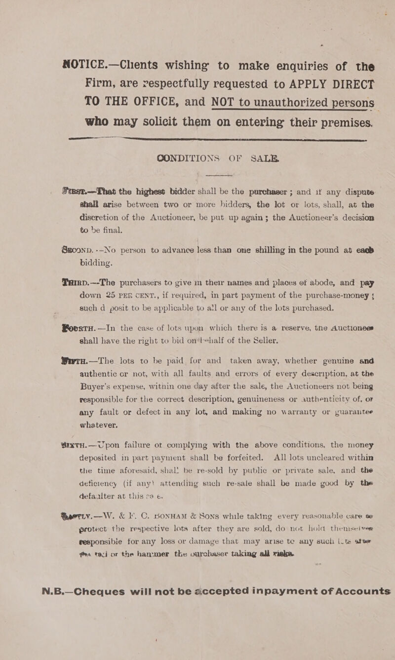 *- NOTICE.—Clients wishing to make enquiries of the Firm, are respectfully requested to APPLY DIRECT TO THE OFFICE, and NOT to unauthorized persons who may solicit them on entering their premises. EN a ae HIE | Miao shir s soo RIO a OE  CONDITIONS OF SALE  #inst.—That the highest bidder shall be the purchaser ; and if any dispute shall arise between two or more hidders, the lot or lots, shall, at the discretion of the Auctioneer, be put up again; the Auctioneer’s decision to be final. Sgconn. --No person to advance less than one shilling in the pound at eac’ bidding. Tarrp.—-The purchasers to give m their names and places of abode, and pay down 25 pen CENT., if required, in part payment of the purchase-money { such d posit to be applicable to atl or any of the lots purchased. Povaetu.—In the case of lots upon which there is a reserve, the Auctionees shall have the right to bid on‘tehalf of the Selier. Wwru.—The lots to be paid for and taken away, whether genuine and authentic or not, with all faults and errors of every description, at the Buyer’s expense, within one day after the sale, the Auctioneers not being responsible for the correct description, genuineness or authenticity of, or any fault or defect in any lot, and making no warranty or guarantee whatever. BxrxTH.—Upon failure of complying with the above conditions, the money deposited in part payment shall be forfeited. All lots uncleared within the time aforesaid, shal! be re-sold by public or private sale. and the deficiency (if any! attending such re-sale shall be made good by the defaalter at this ca e. Raeetity.—W. &amp; I. C. BponHAM &amp; Sons while taking every reasonable care ov protect the respective lots after they are sold, do not hold themsei ver gesponsibie for any loss or damage that may arise te any such |_ts afoe es tad or the hammer the vurchaser taking all maka N.B.—Cheques will not be accepted inpayment of Accounts