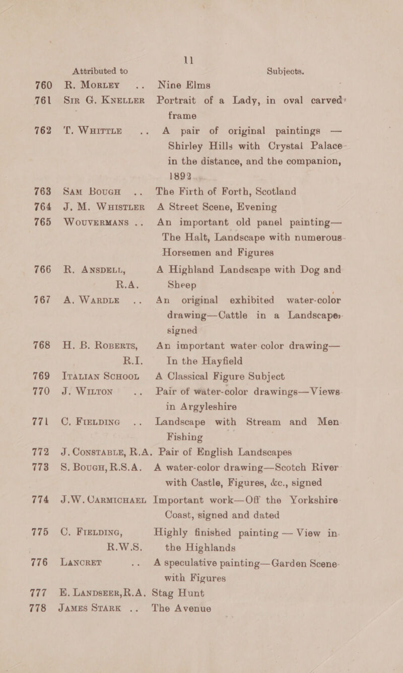 760 761 762 763 764 765 766 167 768 769 770 771 772 173 774 775 776 777 778 Attributed to R. MorieEy Sir G. KNELLER TT. WHITTLE SAM BouGH J. M. WHISTLER WoOUVERMANS .. R. ANSDELL, R.A. A. WARDLE H. B. Rosperts, in. T. ITALIAN ScHOOL J. WILTON C, FIELDING J. ConsTaBLeE, R.A. S. Boven, R.S.A. J.W. CARMICHAEL C. FIELDING, R.WSS., LANCRET E. LAnpsEer,R.A. JAMES STARK . 11 Subjects. Nine Elms Portrait of a Lady, in oval carved: frame A pair of original paintings — Shirley Hills with Crystai Palace- in the distance, and the companion, 1892 The Firth of Forth, Scotland A Street Scene, Evening An important old panel painting— The Halt, Landscape with numerous- Horsemen and Figures A Highland Landscape with Dog and Sheep An original exhibited water-color drawing—Cattle in a Landscape» signed An important water color drawing— In the Hayfield A Classical Figure Subject Pair of water-color drawings—Views. in Argyleshire Landscape with Stream and Men. Fishing Pair of English Landscapes A water-color drawing—Scotch River: with Castle, Figures, &amp;c., signed Important work—Off the Yorkshire Coast, signed and dated Highly finished painting — View in. the Highlands A speculative painting— Garden Scene: with Figures Stag Hunt The Avenue