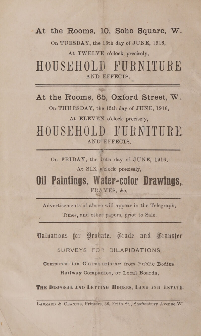 -At the Rooms, 10, Soho Square, W. On TUESDAY, the 13th day of JUNE, 1916, At TWELVE o’clock precisely, HOUSKHOLD FURNITURE AND EFFECTS. At the Rooms, 65, Oxford Street, W. On THURSDAY, the 15th day of JUNE, 1916, At ELEVEN o'clock precisely, HOUSEHOLD FURNITURE AND EFFECTS.  On FRIDAY, the téth day of JUNE, 1916, At SIX e’clock precisely, Oil Paintings, Water-color Drawings, FRAMUS, &amp;e. Advertisements of above will appear in the Telegraph, Times, and other papers, prior to Sale. Baluations for Probate, Grade and Gransfer SURVEYS FOR DILAPIDATIONS, Compensation Claims arising from Fublic Bodies Railway Companies, or Local Boards, THE DIsPOSAL AND LETTING Housnts, LAND AND ESTATE   BaRgnarD &amp; CRANNIS, Printers, 36, Frith St., Shaftesbury Avenue, W”