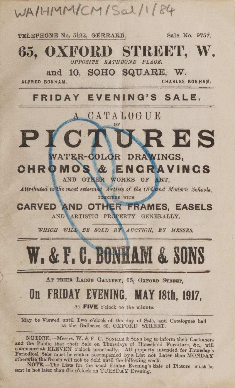 , WAMHIMMICM [Soh] / ey TELEPHONE No. 5122, GERRARD. Sale No, 9757. 65, OXFORD STREET, W. OPPOSITE RATHBONE PLACE. and 10, SOHO SQUARE, W. ALFRED BONHAM. CHARLES BONHAM. FRIDAY EVENING’S SALE. Aw JATALOGUE KR ES DRAWINGS, &amp; ENGRAVINGS BER WORKS OF ART, 7 Artists of the Oldjand Modern Schools, nTHER WITH meee ¢ = ae            SAMES, EASELS PERTY GENERALLY. WHICH WILL, BE SOLD B 4 UCTION, BY MESSRS. ee W.&amp;E.C, BONHAM &amp; SONS SEEN | netengnetartaetrenipns meneame tempennes eames        At THEIR Large Gauuery, 65, Oxrorp Street, _ On FRIDAY EVENING, MAY 18th, 1917, At FIVE o’clock to the minute.  May be Viewed until Two o’clock of the day of Sale, and Catalogues had ; ; at the Galleries 65, OXFORD STREET.         NOTICE.—Messrs. W. &amp; F. C. Bonnam &amp; Sons beg to inform their Customers and the Public that their Sale on Thursdays of Household Furniture, &amp;c., will commence at HLEVEN o’clock punctually. All property intended for Thursday’s Periodical Sale must be sent in accompanied bya List not Later than MONDAY otherwise the Goods will not be Sold until the following week, NOTE.—The Lists for the usual Friday Evening’s Sale of Picture must be sent in not later than Six o’clock on TUESDAY Evening,