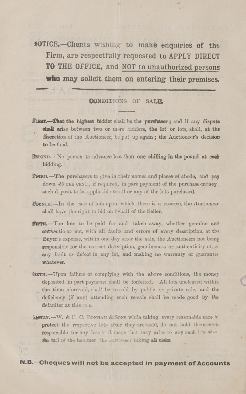 4OTICE.—Clients wishine to make enquiries of the Firm, are respectfully requested to APPLY DIRECT TO THE OFFICE, and NOT to unauthorized persons who may solicit them on entering their premises. ~ QONDITIONS OF SALE  Finet.—Thast the highest bidder shall be the purchaser; and if any dispute shall arise between two or more bidders, the lot or lots, shall, at the Siscretion of the Auctioneer, be put up again; the Auctioneer’s decision to be final. Szconp. --No person to advance less than one shilling in the pound at eacb bidding. Semp.—-The purchasers to vive in their names and places of abode, and pay down 25 PER CENT., if required, in part payment of the purchase-money ; such d. posit to be applicanle to all or any of the lots purchased. #oortH.—In the case of lots upon which there is a reserve, the Auctionee shall have the right to bid on fehalf of the Selier. @wrs.—The lots to be paid for and taken away, whether genuine and guthentic or not, with all faults and errors of every description, at the Buyer’s expense, within one day after the sale, the Auctioneers not being responsible for the correct description, genuineness or authenticity of, o any fault or defect in any lot, and making no warranty or guarantes whatever. “testTuH.—Upon failure ot complying with the above conditions, the moneys deposited in part payment shall be forfeited. All lots uncleared withia _, the time aforesaid, shali be re-sold by public or private sale, and the deficiency (if any) attending such re-sale shall be made good by the defaulter at this ca.e. 4gerty,—W. &amp; F.C. Bonnam &amp; Sons while taking every reasonable care % protect the respective lots after they are*sold, do not hold themselyx gesponsible for any loss or damage that may arise te any such '\% so fas taci of the hanvmer the ourchaser taking all xiska. N.B.—Cheques will not be accepted in payment of Accounts