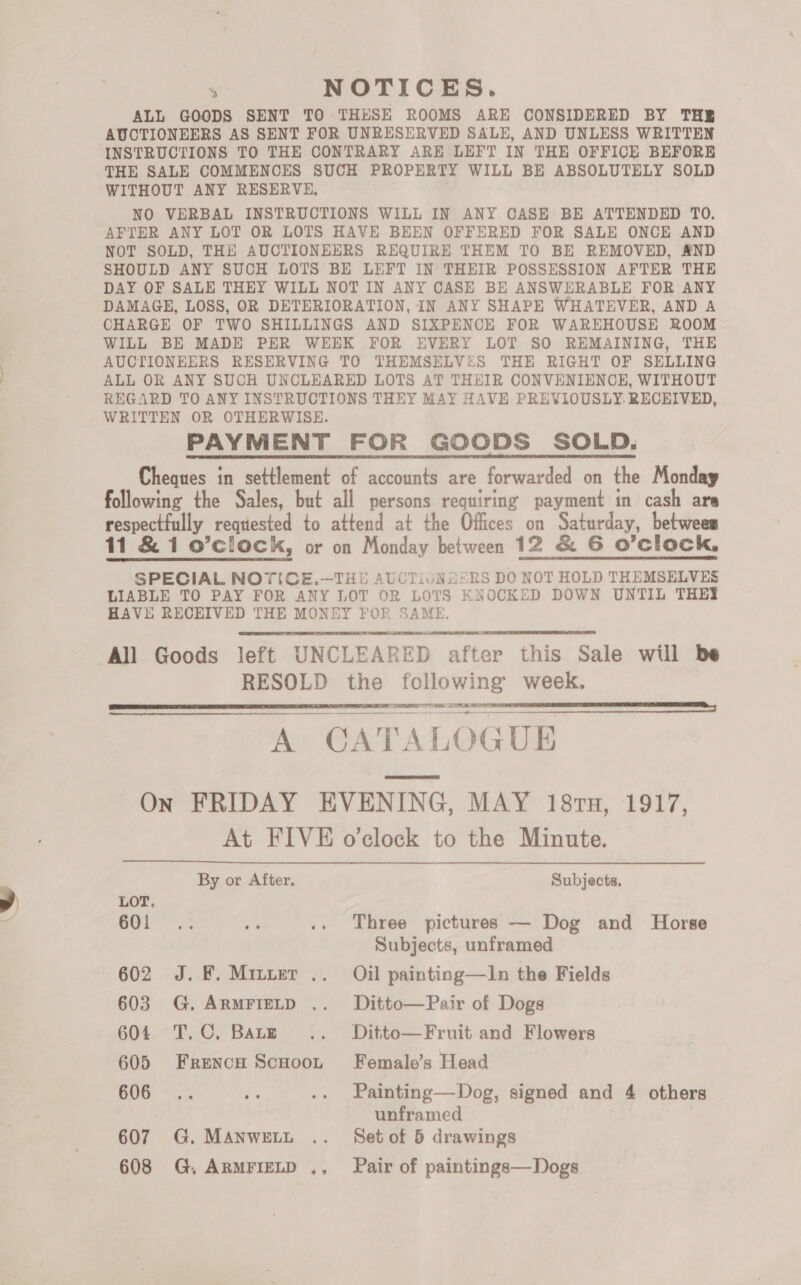 % NOTICES. ALL GOODS SENT TO -THESE ROOMS ARE CONSIDERED BY THE AUCTIONEERS AS SENT FOR UNRESERVED SALE, AND UNLESS WRITTEN INSTRUCTIONS TO THE CONTRARY ARE LEFT IN THE OFFICE BEFORE THE SALE COMMENCES SUCH PROPERTY WILL BE ABSOLUTELY SOLD WITHOUT ANY RESERVE, NO VERBAL INSTRUCTIONS WILL IN ANY CASE BE ATTENDED TO. AFTER ANY LOT OR LOTS HAVE BEEN OFFERED FOR SALE ONCE AND NOT SOLD, THE AUCTIONEERS REQUIRE THEM TO BE REMOVED, AND SHOULD ANY SUCH LOTS BE LEFT IN THEIR POSSESSION AFTER THE DAY OF SALE THEY WILL NOT IN ANY CASE BE ANSWERABLE FOR ANY DAMAGE, LOSS, OR DETERIORATION, IN ANY SHAPE WHATEVER, AND A CHARGE OF TWO SHILLINGS AND SIXPENCE FOR WAREHOUSE ROOM WILL BE MADE PER WEEK FOR EVERY LOT SO REMAINING, THE AUCTIONEERS RESERVING TO THEMSELVES THE RIGHT OF SELLING ALL OR ANY SUCH UNCLEARED LOTS AT THEIR CONVENIENCE, WITHOUT REGARD TO ANY INSTRUCTIONS THEY MAY HAVE PREVIOUSLY. RECEIVED, WRITTEN OR OTHERWISE. PAYMENT FOR GOODS SOLD. Cheques in settlement of accounts are forwarded on the Monday following the Sales, but all persons requiring payment in cash are respectfully requested to attend at the Offices on Saturday, between 11 &amp; 1 o’clock, or on Monday between 12 &amp; G6 O'Clock, SPECIAL NOTICE.-—THE AUCTIJUNZ5RS DO NOT HOLD THEMSELVES LIABLE TO PAY FOR ANY LOT OR LOTS KNOCKED DOWN UNTIL THEY HAVE RECEIVED THE MONEY FOR SAME. All Goods left UNCLEARED after this Sale will be RESOLD the following week. = aL SPE Cian NOIRE A se SL eR A CATALOGUE On FRIDAY EVENING, MAY 18ru, 1917, At FIVE o’clock to the Minute. By or After, Subjects.     LOT. 601° '.; is .. Three pictures — Dog and Horse Subjects, unframed 602 J. F.Miuter .. Oil painting—IJn the Fields 603 G. ARMFIELD .. Ditto—Pair of Dogs 604 T.C. Barz... Ditto—Fruit and Flowers 605 Frencu Scuoot Female’s Head 606 .. “ae .. Painting—Dog, signed and 4 others unframed 607 G. MAnwett .. Setof 5 drawings