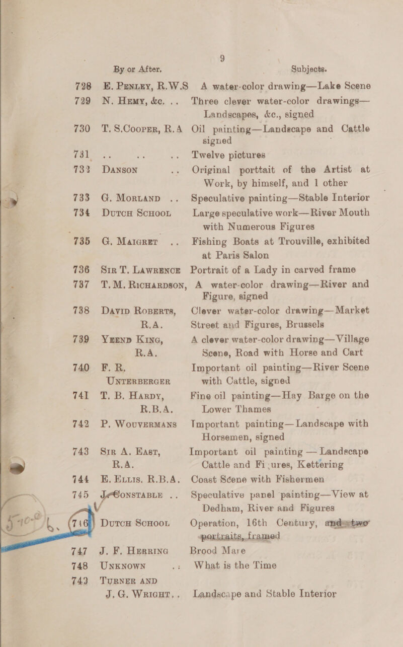 728 729 730 732 733 734 735 736 737 738 739 740 741 742 743   By or After, Subjects. N. Hemy, &amp;. .. Three clever water-color drawings— Landscapes, &amp;c., signed DANSON G. Morwuanp DutcH ScHooL G. Maicrer signed Twelve pictures Original porttait of the Artist at Work, by himself, and 1 other Speculative painting—Stable Interior Large speculative work— River Mouth with Numerous Figures Fishing Boats at Trouville, exhibited at Paris Salon Davip RoBeErts, R.A. YerEenp Kina, R.A. F. R. UNTERBERGER T. B. Harpy, R.B.A. P, WovuvERMANS Sir A, Hast, R.A. DutcH SCHOOL J. F. Herrinea UNKNOWN TURNER AND Figure, signed Clever water-color drawing— Market Street and Figures, Brussels A clever water-color drawing— Village Scene, Road with Horse and Cart Important oil painting—River Scene with Cattle, signed Fine oil painting—Hay Barge on the Lower Thames Tmportant painting— Landscape with Horsemen, signed Important oil painting — Landscape Cattle and Fi-:ures, Kettering Coast Scene with Fishermen Speculative panel painting— View at Dedham, River and Figures Operation, 16th Century, andemtwo portraits, framed Brood Mare What is the Time Landscape and Stable Interior