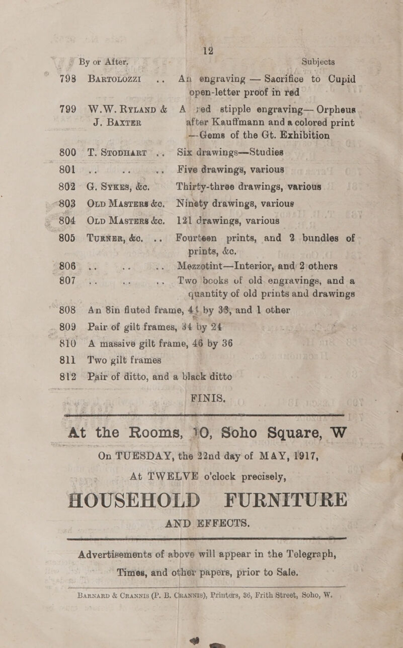 12 ~ By or After. ¥ ; Subjects 798 Bartonozzt .. An engraving — Sacrifice to Cupid open-letter proof in red 799 W.W.Rytanp &amp; A xed stipple engraving— Orpheus . J. BAXTER after Kauffmann and acolored print — —Gems of the Gt. Exhibition 800 T. SropHarT .. Six drawings—Studies SOE: rc vi .. +. Five drawings, various 802 G, Syxus, &amp;e. Thirty-three drawings, various 803 Otp Masrers&amp;o. Ninety drawings, various : 804 Oup Masters &amp;c. 121 drawings, various 805 Turnur, &amp;c, .. Fourteen prints, and 2 bundles of prints, dc. “806... = .. Mezzotint—Interior, and: 2:others S07... 47. os .. Two books of old. engravings, and a mer quantity of old prints and drawings “808 An 8in fluted frame, 4+ by 33,-and 1 other - 809 Pair of gilt frames, 34 by 24° 810 A massive gilt frame, 46 by 36 811 Two gilt frames 812 Pair of ditto, and a black ditto _FINIS.  At the Rooms, 10, soho Square, Ww On TUESDAY, the 22nd day of MAY, 1917, At TWELVE o'clock precisely, HOUSEHOLD FURNITURE AND EFFEOTS,  Advertisements of above will appear in the Telegraph, Times, and other papers, prior to Sale. BARNARD &amp; CrANNIs (P. B. CrANwIS), Printers, 36, Frith Street, Soho, W.