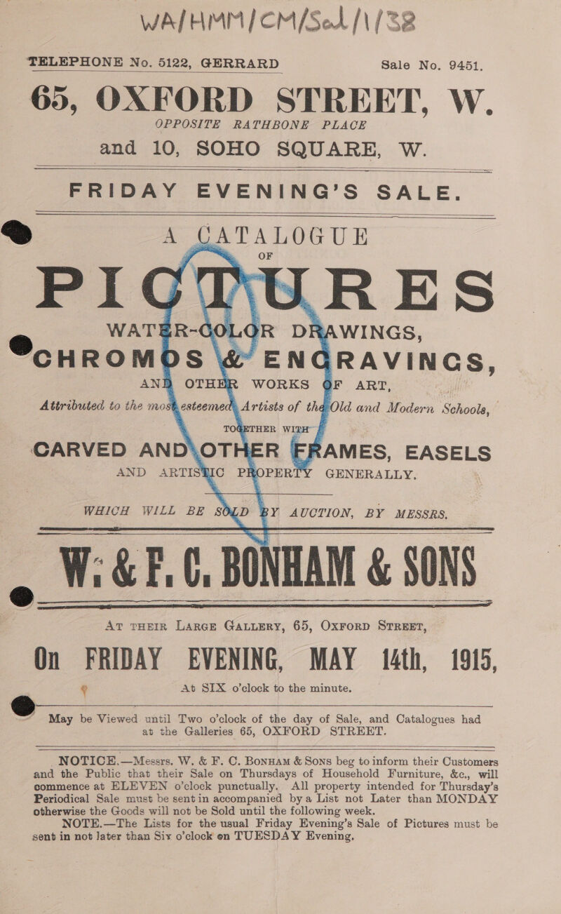  WAIHMM/CM/SeL /\/ 38 TELEPHONE No. 5122, GERRARD Sale No. 9451. 65, OXFORD STREET, W. OPPOSITE RATHBONE PLACE and 10, SOHO SQUARE, W.    FRIDAY EVENING’S SALE. GATALOGUE URES : e R DRAWINGS, ey ENC GRAVINGS, E WORKS OF ART, Artists of tha Old and Modern aol ; TOGETHER WIRE 4 CARVED AND\OTH ER | RAMES, EASELS AND ARTISGIC PR PERT GENERALLY.               WHICH WILL BE 50 BY AUCTION, BY MESSRS. Ww: W:&amp;F.C, BONHAM &amp; SONS i     AT THEIR LARGE GALLERY, 65, Oxrorp STREET, On FRIDAY EVENING, MAY {4th, 1915, a | At SIX o’clock to the minute. oS May be Viewed until Two o’clock of the day of Sale, and Catalogues had at the Galleries 65, OXFORD STREET.  _NOTICE,—Messers. W. &amp; F. C. Bonuam &amp; Sons beg to inform their Customers and the Public that their Sale on Thursdays of Household Furniture, &amp;c., will commence at ELEVEN o’clock punctually. All property intended for Thursday’s Periodical Sale must be sentin accompanied bya List not Later than MONDAY otherwise the Goods will not be Sold until the following week. NOTE.—The Lists for the usual Friday Evening’s Sale of Pictures must be sent in not Jater than Six o’clock eon TUESDAY Evening,  