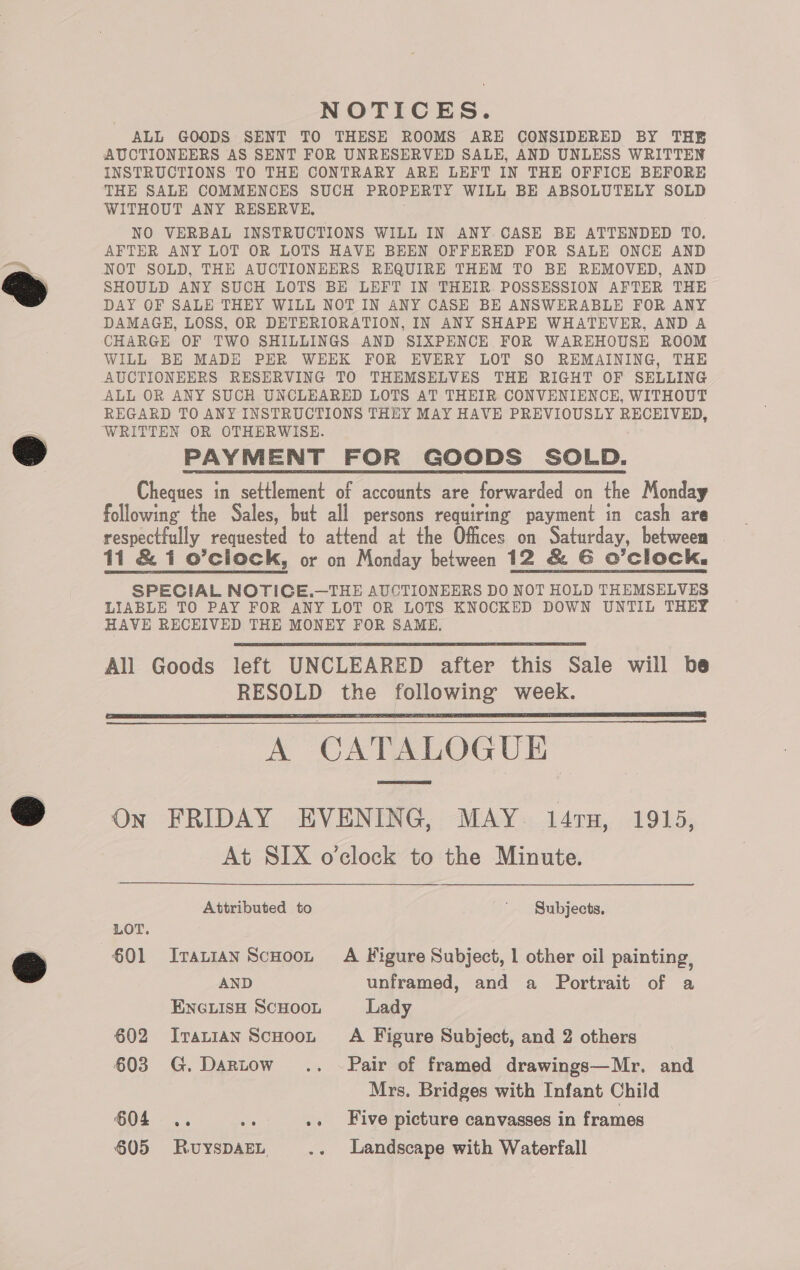 NOTICES. ALL GOODS SENT TO THESE ROOMS ARE CONSIDERED BY THE AUCTIONEERS AS SENT FOR UNRESERVED SALE, AND UNLESS WRITTEN INSTRUCTIONS TO THE CONTRARY ARE LEFT IN THE OFFICE BEFORE THE SALE COMMENCES SUCH PROPERTY WILL BE ABSOLUTELY SOLD WITHOUT ANY RESERVE, NO VERBAL INSTRUCTIONS WILL IN ANY CASE BE ATTENDED TO. AFTER ANY LOT OR LOTS HAVE BEEN OFFERED FOR SALE ONCE AND NOT SOLD, THE AUCTIONEERS REQUIRE THEM TO BE REMOVED, AND SHOULD ANY SUCH LOTS BE LEFT IN THEIR POSSESSION AFTER THE DAY OF SALE THEY WILL NOT IN ANY CASE BE ANSWERABLE FOR ANY DAMAGH, LOSS, OR DETERIORATION, IN ANY SHAPE WHATEVER, AND A CHARGE OF TWO SHILLINGS AND SIXPENCE FOR WAREHOUSE ROOM WILL BE MADE PER WEEK FOR EVERY LOT SO REMAINING, THE REGARD TO ANY INSTRUCTIONS THEY MAY HAVE PREVIOUSLY RECEIVED, PAYMENT FOR GOODS SOLD. Cheques in settlement of accounts are forwarded on the Monday following the Sales, but all persons requiring payment in cash are respectfully requested to attend at the Offices on Saturday, between 11 &amp; 1 o’cliock, or on Monday between 12 &amp; G O’clock. SPECIAL NOTICE.—THE AUCTIONEERS DO NOT HOLD THEMSELVES LIABLE TO PAY FOR ANY LOT OR LOTS KNOCKED DOWN UNTIL THEY HAVE RECEIVED THE MONEY FOR SAME, All Goods left UNCLEARED after this Sale will be RESOLD the following week. A CATALOGUE On FRIDAY EVENING, MAY. 147TH, 1915, At SIX o’clock to the Minute.     Attributed to ' Subjects, LOT. $01 Iranian ScHoot A Figure Subject, 1 other oil painting, AND unframed, and a Portrait of a ENGLISH SCHOOL Lady 602 Iranian ScHooL A Figure Subject, and 2 others 603 G.Dartow.. Pair of framed drawings—Mr. and Mrs. Bridges with Infant Child 604 .. wi .. Five picture canvasses in frames