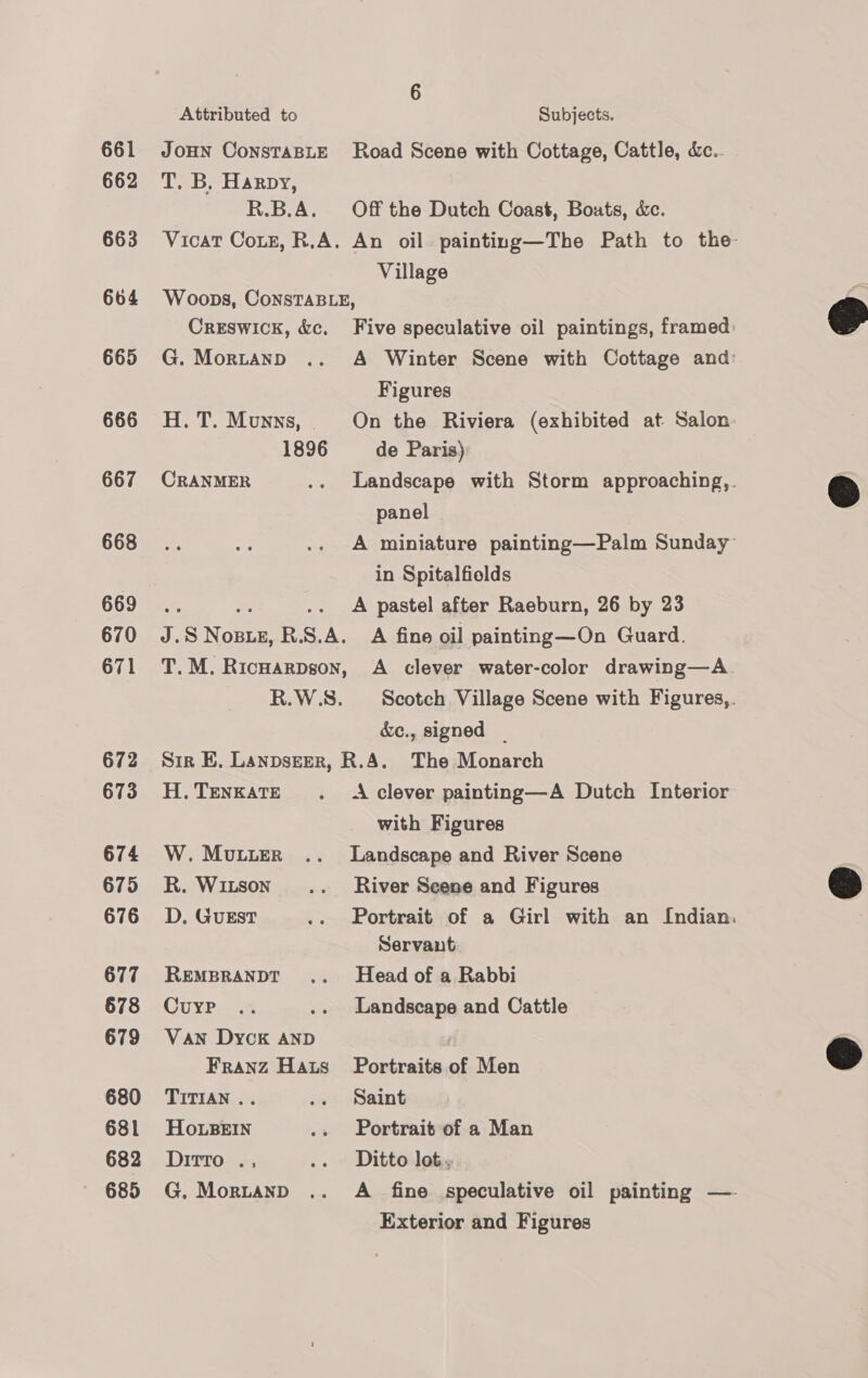 661 662 663 664 665 666 667 668 669 670 671 672 673 674 675 676 677 678 679 680 681 682 685 Attributed to Subjects. JoHN ConsTaBLE Road Scene with Cottage, Cattle, &amp;c.. T. B, Harpy, R.B.A. Off the Dutch Coast, Bouts, &amp;ec. Vicat Couz, R.A. An oil painting—The Path to the: Village Woops, ConsTABLE, Creswick, &amp;c. Five speculative oil paintings, framed: G. Mortanp .. A Winter Scene with Cottage and: Figures H.T. Munys, On the Riviera (exhibited at Salon 1896 de Paris) CRANMER .. Landscape with Storm approaching,. panel A miniature painting—Palm Sunday” in Spitalfields A pastel after Raeburn, 26 by 23 7 S Not OBLE, R. s. ie A fine oil painting—On Guard. T.M. Ricuarpson, A clever water-color drawing—A. R.W.S. Scotch Village Scene with Figures,. &amp;ec., signed _ Sir EB, Lanpseer, R.A. The Monarch H.TENKATE . A clever painting—A Dutch Interior with Figures W. Mutter .. Landscape and River Scene R. Witson' .. River Scene and Figures D,. GuEST .. Portrait of a Girl with an Indian. Servant REMBRANDT .. Head of a Rabbi Cure .. .. Landscape and Cattle Van Dyck AND Franz Hats Portraits of Men TITIAN .. .. Saint Ho.LBEIN .. Portrait of a Man Ditto ., .. Ditto lot, G. Mortanpd .. A fine speculative oil painting — Exterior and Figures    