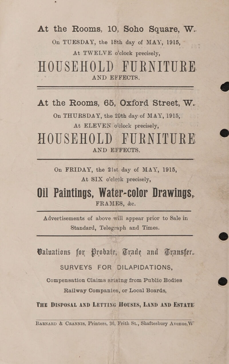 At the Rooms, 10, Soho Square, W.. On TUESDAY, the 18th day of MAY, 1915, © At TWELVE o’clock precisely, HOUSEHOLD FURNITURE AND EFFECTS, At the Rooms, 65, Oxford Street, W. On THURSDAY, the 20th day of MAY, 1915, At ELEVEN ovlock precisely, HOUSHHOLD FURNITURE AND EFFECTS. On FRIDAY, the 2lst, day of MAY, 1915, At SIX o’clesk precisely, Oil Paintings, Water-color Drawings, FRAMES, &amp;e. Advertisements of above will appear prior to Sale in Standard, Telegraph and Times. Valuations for Probate, Trade and Gransfer. SURVEYS FOR DILAPIDATIONS, Compensation Claims arising from Public Bodies Railway Companies, or Local Boards, THE DISPOSAL AND LETTING HOUSES, LAND AND ESTATE:  BARNARD &amp; CRANNIS, Printers, 36, Frith St., Shaftesbury Avenue, W”    