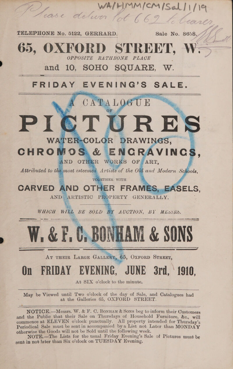 a angie — WAPRIMM [OM [Sek J 114 ( TELEPHONE No. 5122, GERRARD. Sale No. 8658, / 65, OXFORD STREET, i OPPOSITE RATHBONE PLACE and 10, SOHO SQUARE, W.     &gt;    CHROM Ros vy ENCR# AVINGS AND OTE ORKS OF. ART, Attributed to the j most estee Land Modern Se diols,  Artists of the Ole THER WITH      ASELS,   WHICH &gt; BE SOLD a AUCTION, BY MESKS.    RIS Seso Palo SS ae ——$—$—  May be Viewed until Two o'clock of the day of Sale, and Catalogues had at the Galleries 65, OXFORD STREET.    NOTICE.—Messrs. W. &amp; F'. C. Bonuam &amp; Sons beg to inform their Customers and the Public that their Sale on Thursdays of Household Furniture, &amp;c., will commence at ELEVEN o’clock punctually. All property intended for Thursday’ s Periodical Sale must be sent in accompanied bya List not Later than MONDAY otherwise the Goods will not be Sold until the following week. NOTE.—The Lists for the usual Friday Evening’s Sale of Pictures must be gent in not later than Six o’clock on TUESDAY Evening.