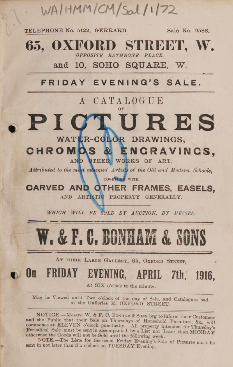 WAIHMM/CM/s.h /1 72 TELEPHONE No. 5122, GERRARD. Sale No. 9588, 65, OXFORD STREET, W. OPPOSITE RATHBONE PLACE. and 10, SOHO SQUARE, W.   = we =  FRIDAY EVENING’S SALE. ReaD ATALOGU E WATER-CGOLOR DRAWINGS, ¥ ENGRAVINGS,  ————    ists of the Old and Modern Schools, WITH  WHICH WILL BE SOLD BY AUCTION, BY MESSRS keel —_—_— ........ ... -     WGP. BONAR &amp; sows ———$———— er ae, Pn aN ET!  At THEIR Larce GaALuery, 65, OxrorD STREET, @ On FRIDAY EVENING, APRIL 7th, 1916, At SIX o’clock to the minute.   May be Viewed until Two o’clock of the day of Sale, and Catalogues had at the Galleries 65, OXFORD STREET.   NOTICE,—Messrs. W. &amp; F..C. Bonuam &amp; Sons beg to inform their Customers and the Public that their Sale on Thursdays of Household Furniture, &amp;c, will commence at ELEVEN o’clock punctually. All property intended for Thursday’s Periodical Sale must be sent in accompanied bya List not Later than MONDAY otherwise the Goods will not be Sold until the following week. NOTE.—The Lists for the usual Friday Evening’s Sale of Pictures must be sent in not later than Six o’clock on TUESDAY Evening.