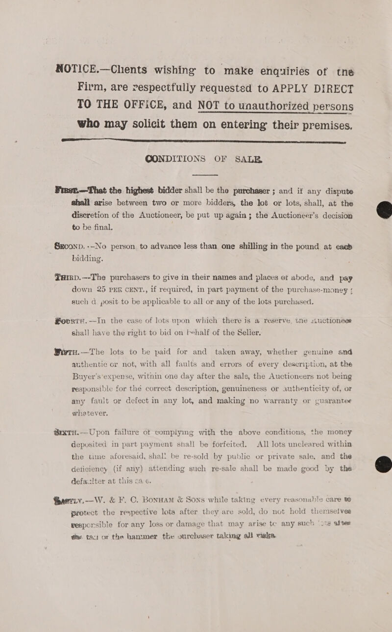 NOTICE.—Chents wishing to make enquiries of tne Firm, are respectfully requestsd to APPLY DIRECT TO THE OFFICE, and NOT to unauthorized persons who may solicit them on entering their premises. LL ET SSSA? CONDITIONS OF SALE  Finst.—That the highest bidder shall be the purchaser ; and if any dispute shall arise between two or more bidders, the lot or lots, shall, at the discretion of the Auctioneer, be put up again; the Auctioneer’s decision to be final. SEconp. --No person to advance less than one shilling in the pound at cao’ bidding. Yarrp.—-The purchasers to give in their names and places et abode, and pay down 25 PER CENT., if required, in part payment of the purchase-money { such d. posit to be applicable to all or any of the lots purchased. ®oorte.—In the case of lots upon which there is a reserve, tne “~uctionees shall have the right to bid on behalf of the Seller. Wiwre.—The lots to be paid for and taken away, whether genuine and authentic or not, with all faults and errors of every description, at the Buyer’s'expense, witnin one day after the sale, the Auctioneers not being responsible for thé correct description, genuineness or authenticity of, or any fault or defect in any lot, and making no warranty or cuarantee whetever, @rxtTu.— Upon failure of complymg with the above conditions, the money deposited in part payment shall be forfeited. All lots uncleared within the time aforesaid, shal! be re-sold by public or private sale, and the deticiency (if any) attending such re-sale shall be made good dy the defazlter at this oa.e. @aeriy.—W. &amp; F. C. Bonnam &amp; Sons while taking every reasonable care te protect the respective lots after they are sold, do not hold themselves wesporsible for any loss or damage that may arise tc any such ‘c59 after @u. tact or the hammer the ourchaser taking all meke. 