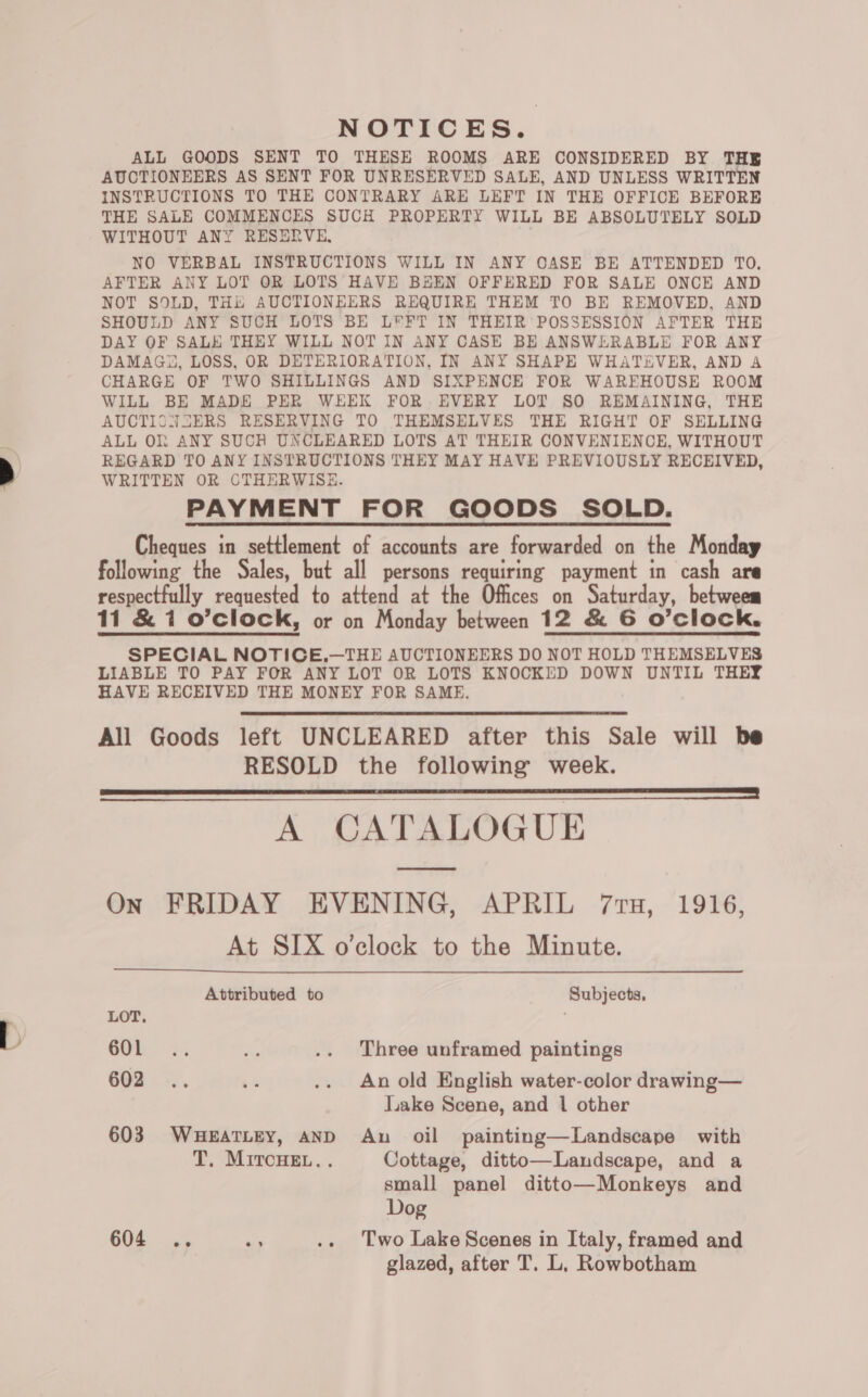 NOTICES. ALL GOODS SENT TO THESE ROOMS ARE CONSIDERED BY THE AUCTIONEERS AS SENT FOR UNRESERVED SALE, AND UNLESS WRITTEN INSTRUCTIONS TO THE CONTRARY ARE LEFT IN THE OFFICE BEFORE THE SALE COMMENCES SUCH PROPERTY WILL BE ABSOLUTELY SOLD WITHOUT ANY RESERVE, NO VERBAL INSTRUCTIONS WILL IN ANY CASE BE ATTENDED TO. AFTER ANY LOT OR LOTS HAVE BEEN OFFERED FOR SALE ONCE AND NOT SOLD, THE AUCTIONEERS REQUIRE THEM TO BE REMOVED, AND SHOULD ANY SUCH LOTS BE LEFT IN THEIR POSSESSION AFTER THE DAY OF SALE THEY WILL NOT IN ANY CASE BE ANSWERABLE FOR ANY DAMAG3, LOSS, OR DETERIORATION, IN ANY SHAPE WHATEVER, AND A CHARGE OF TWO SHILLINGS AND SIXPENCE FOR WAREHOUSE ROOM WILL BE MADE PER WEEK FOR EVERY LOT SO REMAINING, THE AUCTISNSERS RESERVING TO THEMSELVES THE RIGHT OF SELLING ALL Oh ANY SUCH UNCLEARED LOTS AT THEIR CONVENIENCE, WITHOUT REGARD TO ANY INSTRUCTIONS THEY MAY HAVE PREVIOUSLY RECEIVED, WRITTEN OR CTHERWISE. PAYMENT FOR GOODS SOLD. Cheques in settlement of accounts are forwarded on the Monday following the Sales, but all persons requiring payment in cash are respectfully requested to attend at the Offices on Saturday, betweem 11 &amp; 1 o’clock, or on Monday between 12 &amp; 6 O'Clock. SPECIAL NOTICE,.—THE AUCTIONEERS DO NOT HOLD THEMSELVES LIABLE TO PAY FOR ANY LOT OR LOTS KNOCKED DOWN UNTIL THEY HAVE RECEIVED THE MONEY FOR SAME. All Goods left UNCLEARED after this Sale will be RESOLD the following week. A CATALOGUE On FRIDAY EVENING, APRIL 71H, 1916, At SIX o'clock to the Minute.     Attributed to Subjects, LOT. : GOR x. ca .. Three unframed paintings 602 .. :% .. Anold English water-color drawing— lake Scene, and 1 other 603 WHEATLEY, AND An oil painting—Landscape with T. MircHeE... Cottage, ditto—Landscape, and a small panel ditto—Monkeys and Dog 604 .. “es .. Two Lake Scenes in Italy, framed and glazed, after T. L, Rowbotham