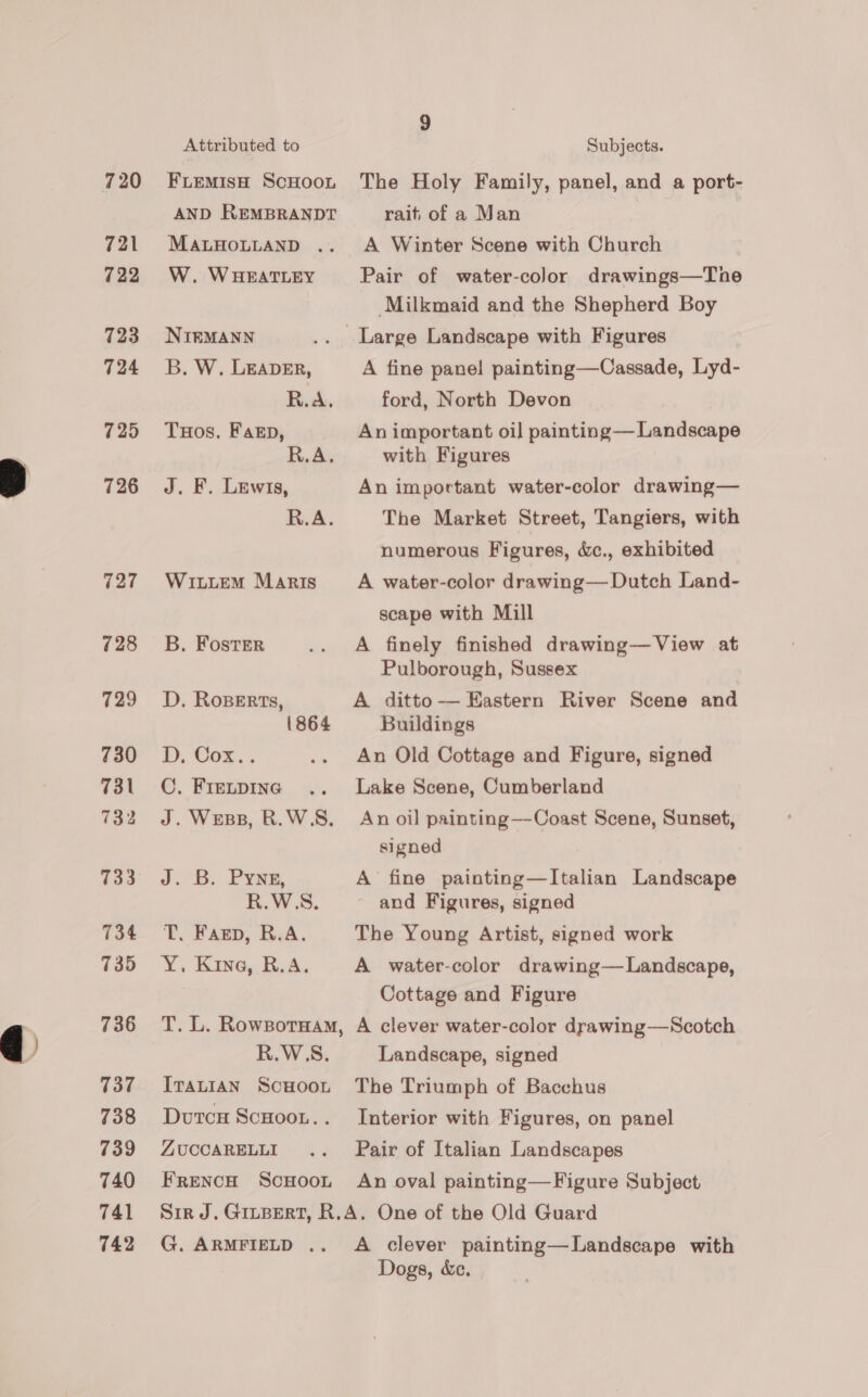 721 722 723 724 725 726 727 728 729 730 731 732 733 734 735 736 737 738 739 740 741 742 Attributed to FLEMISH SCHOOL AND REMBRANDT MALHOLLAND .. W. WHEATLEY NIEMANN B. W. LEADER, R.A. THos. Fan, R.A. J. F. Lewis, R.A. WILLEM Maris B. Foster D. RoBerts, 1864 Db. Uox.. C. FIELDING J. Wess, R.W5S. J. B. Pyne, R.W5S. T. Fagp, R.A. Y, Kine, BA. T. L. Rowxzornaw, R.W5S. ITALIAN SCHOOL Dutcu ScHoon.. ZUCCARELLI FRENCH ScHOOL 9 Subjects. The Holy Family, panel, and a port- rait of a Man A Winter Scene with Church Pair of water-color drawings—Tne Milkmaid and the Shepherd Boy A fine panel painting—Cassade, Lyd- ford, North Devon An important oil painting— Landscape with Figures An important water-color drawing— The Market Street, Tangiers, with numerous Figures, &amp;c., exhibited A water-color drawing— Dutch Land- scape with Mill A finely finished drawing— View at Pulborough, Sussex A ditto-—— Eastern River Scene and Buildings An Old Cottage and Figure, signed Lake Scene, Cumberland An oil painting—Coast Scene, Sunset, signed A fine painting—Italian Landscape and Figures, signed The Young Artist, signed work A water-color drawing— Landscape, Cottage and Figure A clever water-color drawing—Scotch Landscape, signed The Triumph of Bacchus Interior with Figures, on panel Pair of Italian Landscapes An oval painting—Figure Subject G. ARMFIELD ,. A clever painting—Landscape with Dogs, &amp;e.