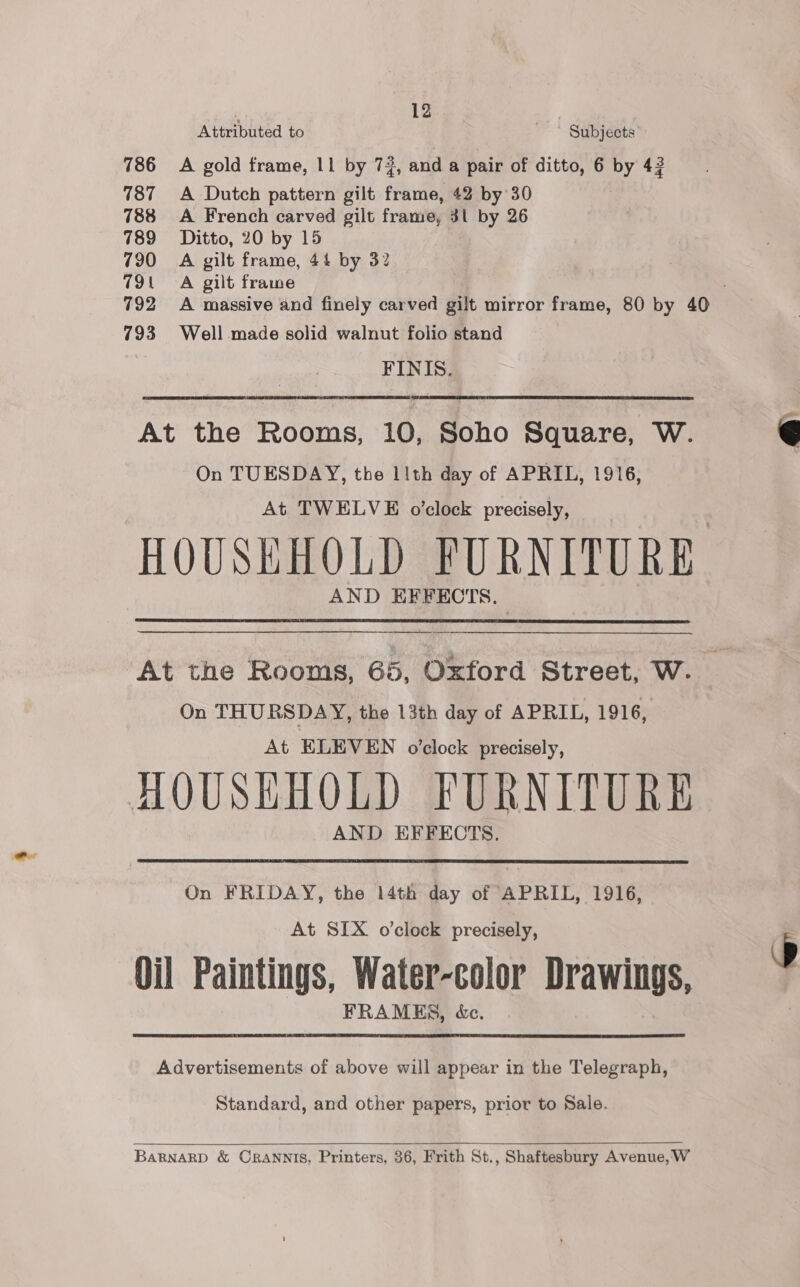 | 12 Attributed to ' © Subjects 786 A gold frame, 11 by 72, and a pair of ditto, 6 by 42 787 &lt;A Dutch pattern gilt frame, 42 by 30 788 A French carved gilt frame, 3l by 26 789 Ditto, 20 by 15 790 =A gilt frame, 44 by 32 791 A gilt frame : 792 A massive and finely carved gilt mirror frame, 80 by 40 793 Well made solid walnut folio stand FINIS.  At the Rooms, 10, Soho Square, W. On TUESDAY, the 1ith day of APRIL, 1916, At TWELVE o'clock precisely, HOUSEHOLD FURNITURE AND EFFECTS.  At the Rooms, 65, Oxford Street, W. On THURSDAY, the 13th day of APRIL, 1916, At ELEVEN o’clock precisely, AQUSHHOLD FURNITURE AND EFFECTS.  On FRIDAY, the 14th day of APRIL, 1916, At SIX o’clock precisely, 3 Oil Paintings, Water-color Drawings, FRAMES, é&amp;c. Advertisements of above will appear in the Telegraph, Standard, and other papers, prior to Sale.  BaRBNARD &amp; CRANNIS, Printers, 36, Frith St., Shaftesbury Avenue, W