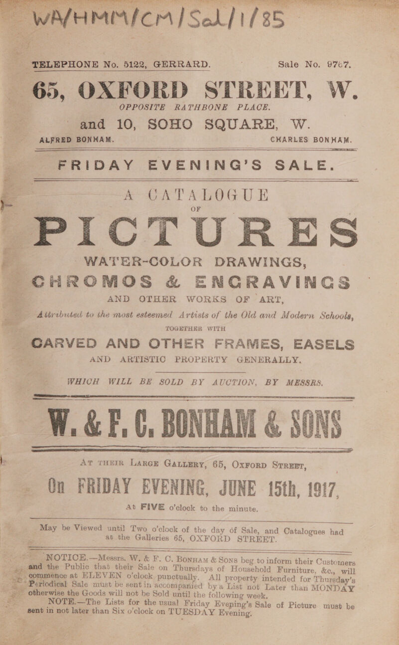 as SN ae See. St eal ne eee Afemarnicrs Soh] 1/85  TELEPHONE No. 5122, GERRARD. Sale No. 976'7, 65, OXFORD STREET, W. OPPOSITE RATHBONE PLACE. P and 10, SOHO SQUARE, W. ALFRED BONHAM. CHARLES BONHAM. FRIDAY EVENING’S SALE. re ae SET PALOGUE PICTURES     rs fe . -WATER-COLOR DRAWINGS, ; e - CHROMOS &amp; ENGRAVINGS P 4 AND OTHER WORKS OF ‘ART, = Abtrebuted to the most esteemed Arirsts of the Old and Modern Schools, TOGETHER WITH _ CARVED AND OTHER FRAMES, EASELS aA AND ARTISTIC PROPERTY GENERALLY. WHICH WILL BE SOLD BY AUCTION, BY MESSRS.   &lt;SCRIPT a e W. &amp; F.C, BONHAM &amp; SONS.  . At THHIR Laree GaLuERy, 65, Oxrorp Srrenr, ; ~ On FRIDAY EVENING, JUNE 15th, 1917, _May be Viewed until Two o’clock of the day of Sale, and ee eiomnon had ab the Galleries 65, OXFORD STREET   “NOTICE, —Messrs. W, &amp; F. C. Bonnam &amp; Sons beg to inform their Custo ers ae pe the Public that their Sale on Thursds ays of Household Furniture, &amp;c., will “commence at ELEVEN o’clock punetually. All property intended for Thursday’s ‘De Se * Beriodical: Sale must be sent in accompanied bya List not Later than MONDAY - otherwise the Goods will not be Sold until the following week, oe 5 NOTE.—The Lists for the usual Friday Eveping’s Sale of Picture. must be sent in not later than Six o’clock on TUESDAY Evening,  